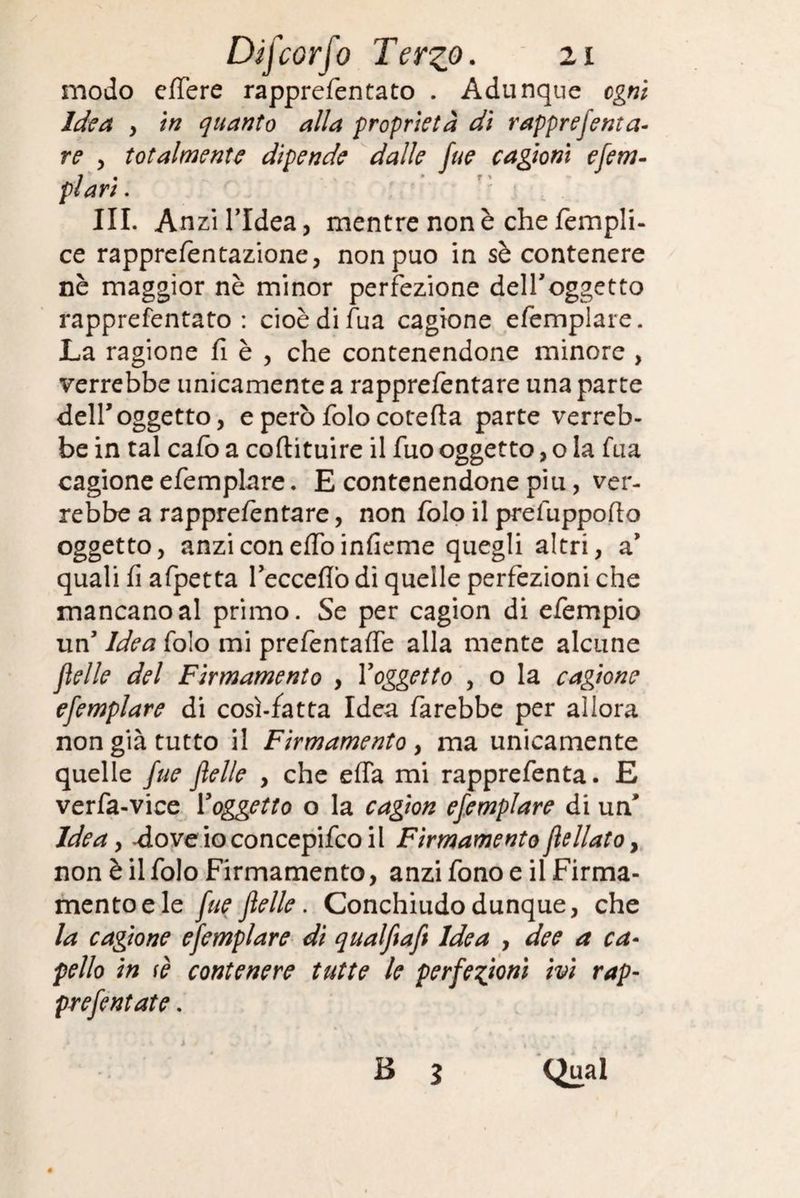 modo edere rapprefentato . Adunque ogni Idea , in quanto alla proprietà dì rapprejenta- re , totalmente dipende dalle fue cagioni efem- ; • • r > pian. III. A nzi l’Idea, mentre non è che fempli- ce rapprefentazione, non può in sè contenere nè maggior nè minor perfezione dell'oggetto rapprefentato: cioèdifua cagione efemplare. La ragione fi è , che contenendone minore , verrebbe unicamente a rapprefentare una parte dell’oggetto, e però folo cotefia parte verreb¬ be in tal cafo a coflituire il fuo oggetto, o la fua cagione efemplare. E contenendone piu, ver¬ rebbe a rapprefentare, non folo il prefuppofio oggetto, anzi con elfo infieme quegli altri, a’ quali fi afpetta Tecceflò di quelle perfezioni che mancano al primo. Se per cagion di efempio un’ Idea folo mi prefentafie alla mente alcune fìelle del Firmamento , Yoggetto , o la cagione efemplare di cosi-fatta Idea farebbe per allora non già tutto il Firmamento , ma unicamente quelle fue felle , che effa mi rapprefenta. E verfa-vice Yoggetto o la cagion efemplare di un Idea y .doveioconcepifcoil Firmamento flellato, non è il folo Firmamento, anzi fono e il Firma¬ mento e le fue felle. Conchiudo dunque, che la cagione efemplare dì qualftaf Idea , dee a ca¬ pello in fè contenere tutte le perfezioni ivi rap- prefentate.