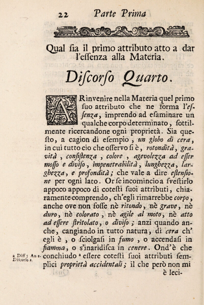 a Ditf j An a. Di (corfo 2. 22 Varie Vrima Qual fia il primo attributo atto a dar l’effenza alla Materia. Difc Rinvenire nella Materia quel primo fuo attributo che ne forma IV/. fenza , imprendo ad elàminare un qualche corpo determinato, fottil- mente ricercandone ogni proprietà. Sia que¬ llo, a cagion di efempio , un globo di cera, in cui tutto ciò che òdervo fi è, rotondità, gra¬ vità , conferenza , colore , agevolezza ad ejfer moffo e divifo, impenetrabilità, lunghezza > lar¬ ghezza > e profondità ; che vale a dire efeenfio- ne per ogni lato. Or fé incomincio a fveftirlo appoco appoco di cotefti Tuoi attributi, chia¬ ramente comprendo , ch’egli rimarrebbe corpo, anche ove non Fofle nè ritondo, nè grave, nè duro, nè colorato , nè agile al moto, nè atto ad e fere jìritolato, 0 divifo ; anzi quando an¬ che, cangiando in tutto natura , di cera eh’ egli è , o fciolgafi in fumo , o accendali in fiamma, o s’inaridifca in cenere. Ond’è che conchiudo a edere cotedi fuoi attributi fem- plici proprietà accidentali ; il che però non mi è Ieri- orfo Quarto