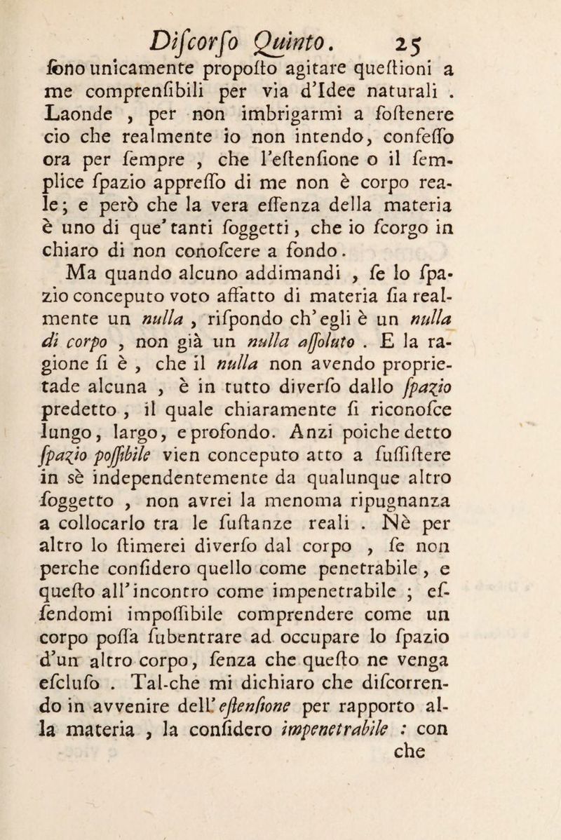 fono unicamente propofto agitare queftioni a me comprenfibili per via d’idee naturali . Laonde , per non imbrigarmi a foftenere ciò che realmente io non intendo, confeffò ora per Tempre , che l’eftenfione o il fem- plice fpazio appreffò di me non è corpo rea- le; e però che la vera effenza della materia è uno di que* tanti foggetti, che io fcorgo in chiaro di non conofcere a fondo. Ma quando alcuno addimandi , fe lo fpa¬ zio conceputo voto affatto di materia fla real¬ mente un nulla , rifpondo ch’egli è un nulla di corpo , non già un nulla affoluto . E la ra¬ gione ff è , che il nulla non avendo proprie- tade alcuna , è in tutto diverfo dallo fpazio predetto , il quale chiaramente fi riconofce lungo, largo, e profondo. Anzi poiché detto fpazio pofftbile vien conceputo atto a fuffiffere in sè independentemente da qualunque altro foggetto , non avrei la menoma ripugnanza a collocarlo tra le fuffanze reali . Nè per altro lo (limerei diverfo dal corpo , fe non perche confiderò quello come penetrabile , e quefto all’incontro come impenetrabile ; ef- fendomi impoffìbile comprendere come un corpo poffà fubentrare ad occupare lo fpazio d’un altro corpo, fenza che quefto ne venga efclufo . Tal-che mi dichiaro che decorren¬ do in avvenire dell’ eflenftone per rapporto al¬ la materia , la confiderò impenetrabile : con che