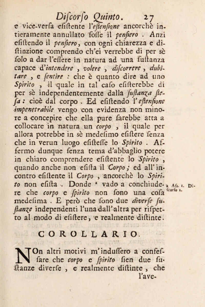 e vice-verfa elìdente Yeflenfione ancorché in¬ tieramente annullato folle il penftero . Anzi efidendo il penftero y con ogni chiarezza e di- ftinzione comprendo ch'ei verrebbe di per sè folo a dar’leffere in natura ad una fudanza capace d'intendere , volere , decorrere , dubi¬ tare y e [entire : che è quanto dire ad uno Spirito y il quale in tal cafo ditterebbe di per sè independentemente dalla fuflan^a Jìe- fa : cioè dal corpo . Ed elìdendo Y eJlenftone impenetrabile vengo con evidenza non mino¬ re a concepire che ella pure farebbe atta a collocare in natura un corpo , il quale per allora potrebbe in sè medefimo efiftere fenza che in verun luogo elidette lo Spirito . Af¬ fermo dunque fenza tema d'abbaglio potere in chiaro comprendere elìdente lo Spirito , quando anche non elìda il Corpo ; ed all'in¬ contro elìdente il Corpo , ancorché lo Spiri¬ to non elìda . Donde a vado a conchiude¬ re che corpo e fpirito non fono una cofa medelima . E però che fono due diverfe fu- flange independenti l'unadall'altra per rifpet- to al modo di efidere, e realmente didinte. a Afs. 1 fcorfo 1. COROLLARIO. NOn altri motivi m’induflero a confef- lare che corpo e fpirito fien due fu- ilanze diverfe , e realmente diftinte , che l’ave- <r • Di-