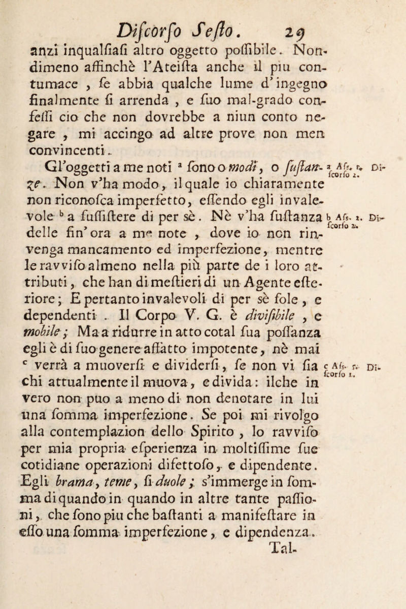 anzi inqualfiafi altro oggetto polfibile. Non¬ dimeno affinchè TAteifta anche il piu con¬ tumace , fe abbia qualche lume d'ingegno finalmente fi arrenda , e fuo mal-grado con- felli ciò che non dovrebbe a niun conto ne¬ gare , mi accingo ad altre prove non men convincenti.. Groggetti a me noti 3 fono o modi y o fuflart- r* %e » Non v’ha modo, il quale io chiaramente non riconofca imperfetto, effendo egli invale¬ vole b a fuffiftere di per sè. Nè v’ha fuftanza b Afs. z. delle fin ora a me note , dove io non rin¬ venga mancamento ed imperfezione, mentre le ravvifo almeno nella più parte de i loro at¬ tributi, chehan di meftieridi un Agente effe- riore; E pertanto invalevoli di per sè fole, e dependenti . Il Corpo V. G. è divifibìle , e mobile ; Ma a ridurre in atto cotal fua poffanza egli è di fuo genere affatto impotente, nè mai c verrà a muoverli e dividerli , fe non vi fia c ajs.-?.-• chi attualmente il muova, e divida: ilche in vero non può a meno dì non denotare in lui una fomma imperfezione. Se poi mi rivolgo alla contemplazion dello Spirito , lo ravvifo per mia propria efperienza in moltiffìme fue cotidiane operazioni difettofo,- e dipendente. Egli brama, teme, fi duole;, s'immerge in fom¬ ma di quando in quando in altre tante pallia¬ rli, che fono piu che badanti a manifeftare in eflo una fomma imperfezione, e dipendenza.. Tal-