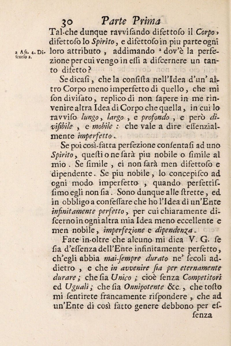 3© Parte Prima Tal-che dunque ravvifando difettofo il Corpo * difettofo lo Spirito, edifettofoin piuparteognì a a6. a. dì- loro attributo , addimando a dov’è la perfe- zionepercui vengo in dii a diicernere un tan¬ to difetto? Sedicafì, chela confida nell'Idea d'tin'al¬ tro Corpo meno imperfetto di quello, che mi fondivifato, replico di non fapere in me rin- venirealtra Idea di Corpo che quella,, in cui lo ravvifo lungo y largo , e profondo , e però di- vìfibile , e mobile : che vale a dire effenzial- mente imperfetto*. Se poi così-fatta perfezione confentafi ad uno Spìrito y quelli onefarà piu nobile o fimile al mio . Se fimile , ei non farà men difettofo e dipendente. Se piu nobile, lo concepifco ad ogni modo imperfetto , quando perfettif- fimo egli non fia. Sono dunque alle flrette, ed in obbligo a confettare che ho l’Idea di un'Ente infinitamente perfetto,. per cui chiaramente di- fcerno inognialtra mia Idea meno eccellente e men nobile, imperfezione e dipendenza *. Fate in-oltre che alcuno mi dica V. G. fe fia d’effenzadeirEnteinfinitamente perfetto, ch'egli abbia mai-fempre durato ne' tee oli ad¬ dietro , e che in avvenire fia per eternamente durare ; che fia Unico ; cioè fenza Competitori ed Uguali ; che fia Onnipotente &c., che torto mi fentirete francamente rifpondere , che ad un'Ente di così fatto genere debbono per ef« fenza