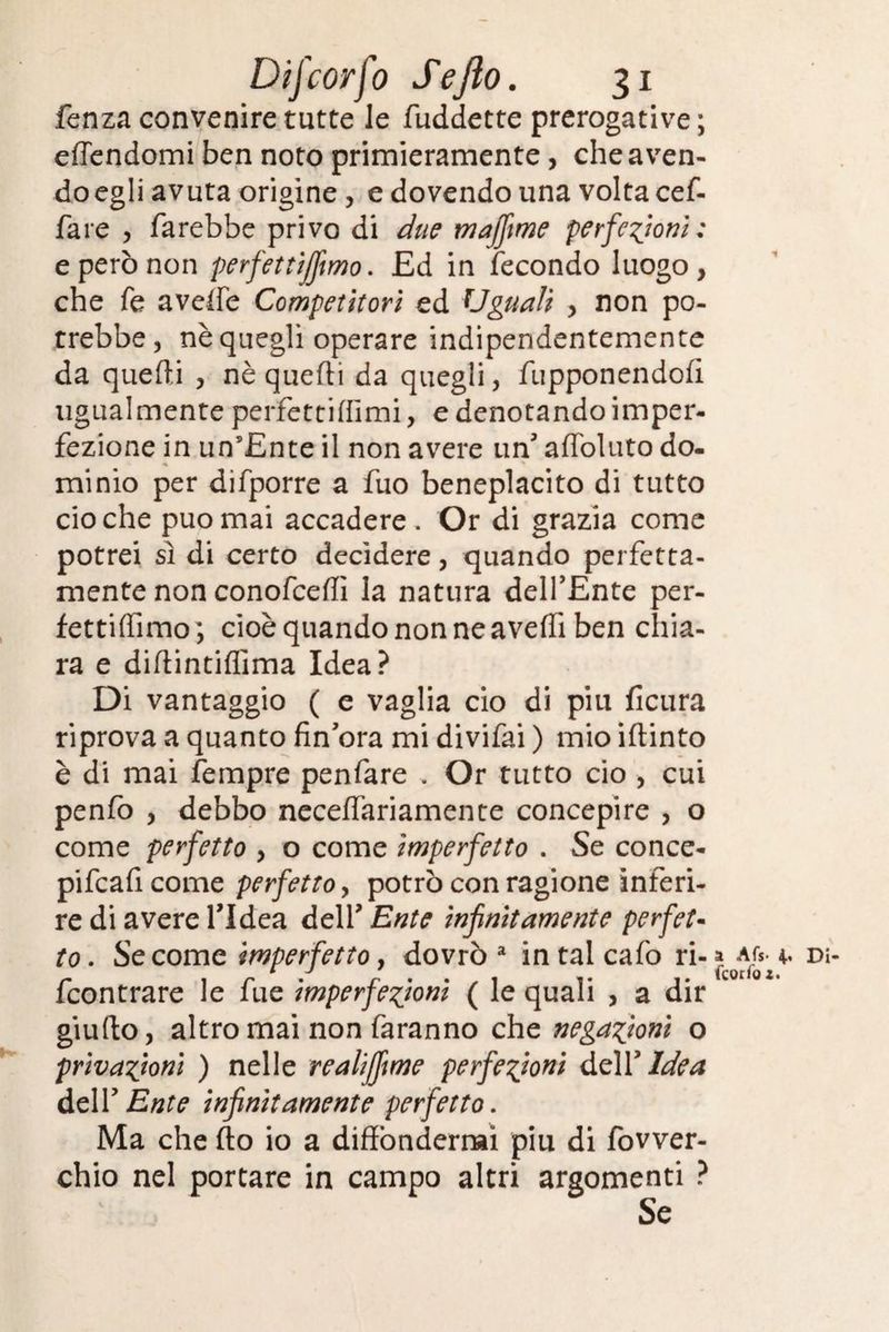 fenza convenire tutte le fuddette prerogative ; effendomi ben noto primieramente, che aven¬ do egli avuta origine , e dovendo una volta cef- fare , farebbe privo di due majfime perfezioni; e però non perfettìjfmo. Ed in fecondo luogo, che fe avede Competitori ed Uguali , non po¬ trebbe, nè quegli operare indipendentemente da queffi , nè quefti da quegli, fupponendofì ugualmente perfettiflimi, e denotando imper¬ fezione in un’Ente il non avere un3 aflòluto do¬ minio per difporre a fuo beneplacito di tutto ciò che può mai accadere . Or di grazia come potrei sì di certo decidere, quando perfetta¬ mente non conofceffi la natura dell’Ente per- fettiffimo; cioè quando non ne aveffi ben cliia- ra e difiintiflima Idea? Di vantaggio ( e vaglia ciò di piu ficura riprova a quanto fin’ora mi divifai ) mio iftinto è di mai fempre penfare . Or tutto ciò , cui penfo , debbo neceffariamente concepire , o come perfetto , o come imperfetto . Se conce- pifcaficome perfetto, potrò con ragione inferi¬ re di avere l’Idea delV Ente infinitamente perfet¬ to. Se come imperfetto, dovrò2 intaicafo ri-» dì- fcontrare le fue imperfezioni ( le quali , a dir giufto, altro mai non faranno che negazioni o privazioni ) nelle realijfime perfezioni dell3 Idea dell’Erre infinitamente perfetto. Ma che fto io a diffondermi piu di fovver- chio nel portare in campo altri argomenti ? Se