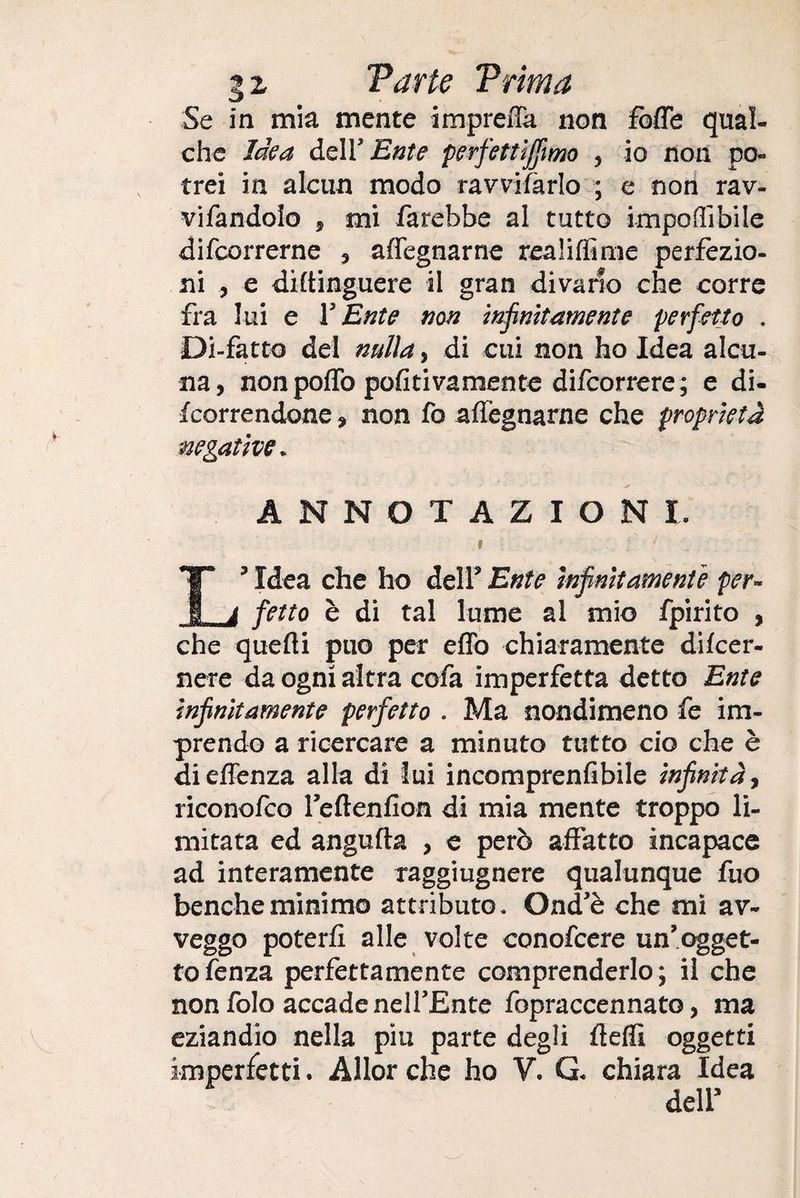 3 z Varie Trima Se in mia mente impreffa non fòlle qual¬ che Idea dell' Ente perfettififmo , io non po¬ trei in alcun modo ravvisarlo ; e non rav- vifandolo , mi farebbe al tutto imponibile difcorrerne , affegnarne realilfime perfezio¬ ni , e diltinguere il gran divario che corre fra lui e Y Ente non infinitamente perfetto . Di-fatto del nulla, di cui non ho Idea alcu¬ na, non pollò politivamente difcorrere; e di- fcorrendone, non fo affegnarne che proprietà negative. ANNOTAZIONI. I ‘ L*Idea che ho dell’ Ente infinitamente per¬ fetto è di tal lume al mio fpirito , che quelli può per effo chiaramente dilcer- nere da ogni altra cofa imperfetta detto Ente infinitamente perfetto . Ma nondimeno fe im¬ prendo a ricercare a minuto tutto ciò che è dieffenza alla di lui incomprenlibile infinità, riconofco l’eftenfion di mia mente troppo li¬ mitata ed angufta , e però affatto incapace ad interamente raggiugnere qualunque fuo benché minimo attributo. Onde che mi av¬ veggo poterli alle volte conofcere un’ogget¬ to lènza perfettamente comprenderlo; il che non folo accade nell’Ente fopraccennato, ma eziandio nella piu parte degli Udii oggetti imperfetti. Allorché ho V. G. chiara Idea dell5