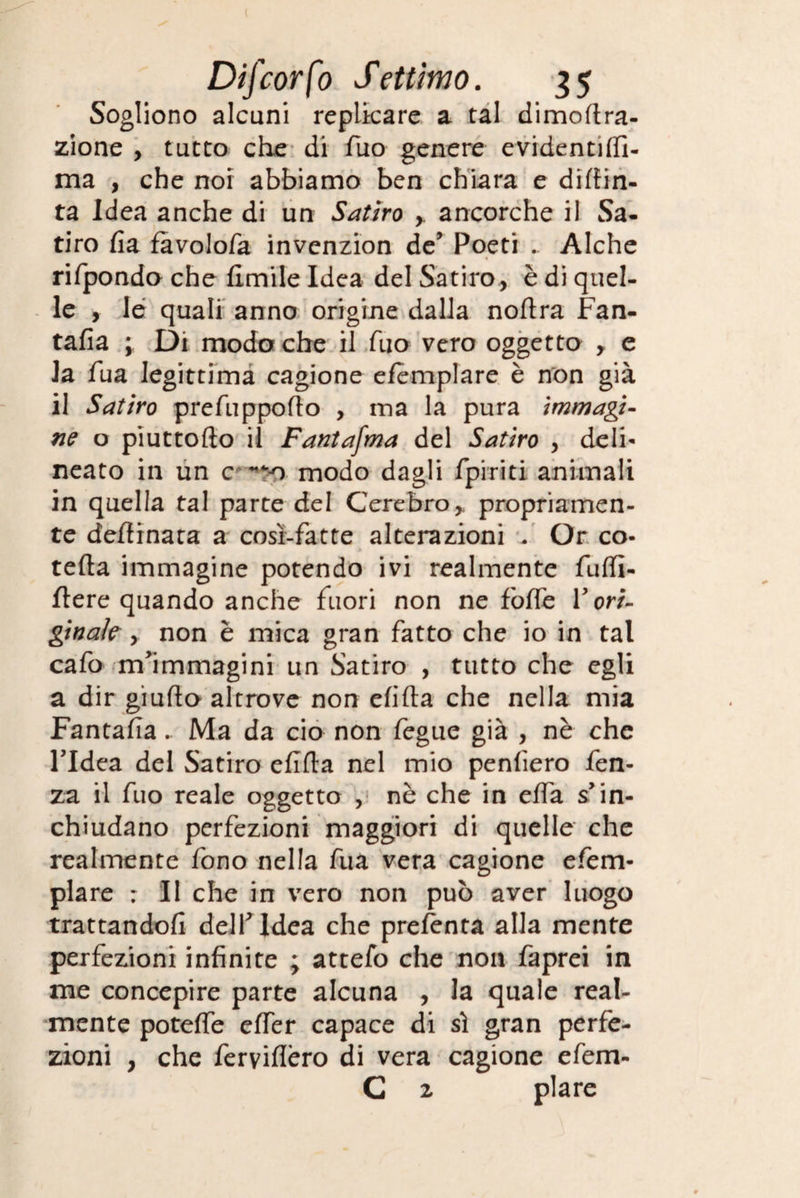 Sogliono alcuni replicare a tal dimortra- zione , tutto che di Tuo genere evidentilfi- ma , che noi abbiamo ben chiara e dipin¬ ta Idea anche di un Satiro ancorché il Sa- tiro rta fàvolofa invenzion de’ Poeti . Alche rifpondo che Umile Idea del Satiro, è di quel¬ le , le quali anno origine dalla nortra Fan- tafia ; Di modo che il Tuo vero oggetto , e la fua legittima cagione efemplare è non già il Satiro prefupporto , ina la pura immagi¬ ne o piuttofto il Fantafma del Satiro , deli¬ neato in un c **$0 modo dagli /piriti animali in quella tal parte del Cerebro* propriamen¬ te dertinata a cosi-fatte alterazioni . Or co- tefta immagine potendo ivi realmente furti- fiere quando anche fuori non ne forte Y ori¬ ginale y non è mica gran fatto che io in tal cafo m'immagini un Satiro , tutto che egli a dir giurto altrove non ertila che nella mia Fantarta. Ma da ciò non fegue già , nè che l'Idea del Satiro ertila nel mio penderò fen- za il fuo reale oggetto , nè che in erta s’in¬ chiudano perfezioni maggiori di quelle che realmente fono nella fua vera cagione efem¬ plare : Il che in vero non può aver luogo trattandoli dell'Idea che prelenta alla mente perfezioni infinite ; attefo che non faprei in me concepire parte alcuna , la quale real¬ mente poterte erter capace di sì gran perfe¬ zioni , che ferviflero di vera cagione efem- C 2 piare
