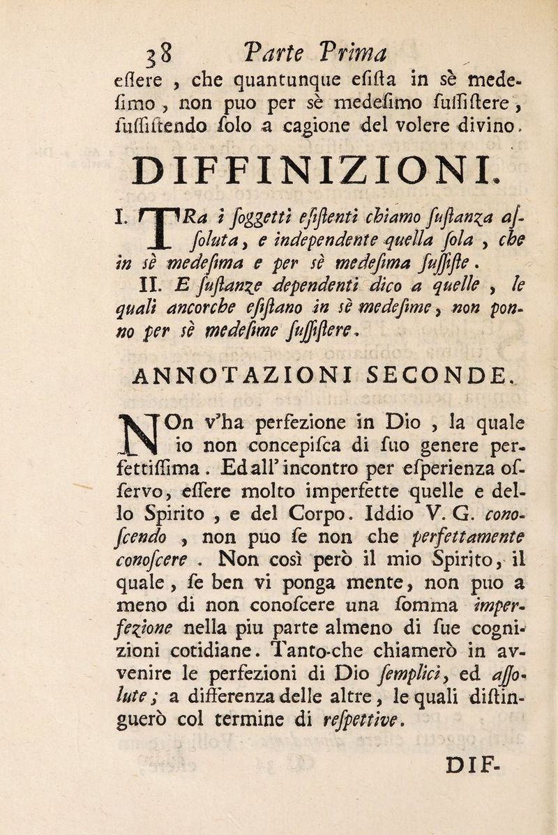 eflere , che quantunque efifia in sè mede- fimo , non può per sè medefimo Tuffi fiere, luflìftendo folo a cagione del volere divino. DEFINIZIONI. I. f V )Ra i /oggetti eftflenti chiamo fu fianca af- I folata, e independente quella fola , che in sè medefma e per sè medefima fujffte. II. E fuflanze dependenti dico a quelle , le quali ancorché efijìano in sè medeftme, non pan¬ no per sè medefime fa/ftfiere. ANNOTAZIONI SECONDE. NOn v’ha perfezione in Dio , la quale io non concepifca di Tuo genere per- fettiflima . Ed all’incontro per efperienza of- fervo, effere molto imperfette quelle e del¬ lo Spirito , e del Corpo. Iddio V. G. cono- fcendo , non può fe non che perfettamente conofcere . Non così però il mio Spirito, il quale, fe ben vi ponga mente, non può a meno di non conofcere una lomma imper¬ fezione nella piu parte almeno di fue cogni¬ zioni cotidiane. Tanto-che chiamerò in av¬ venire le perfezioni di Dio /empiici, ed affo- Iute ; a differenza delle altre, le quali diftin- guerò col termine di refpettive.