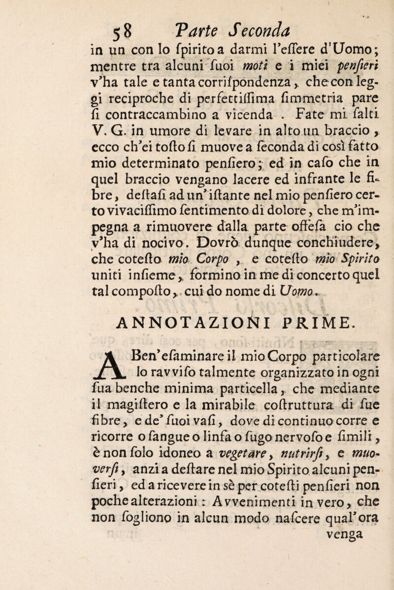 in un con lo fpiritoa darmi l’eflere d’Uomo; mentre tra alcuni Tuoi moti e i miei penfteri v’ha tale e tanta corrifpondenza,, che con leg¬ gi reciproche di perfettiifima fimmetria pare fi contraccambino a vicenda . Fate mi falci V. G. in umore di levare in alto un braccio , ecco ch’ei torto fi muove a fecondarti così fatto mio determinato penfiero; ed in cafo che in quel braccio vengano lacere ed infrante le fi¬ bre , deftafì ad un iftante nel mio penfiero cer¬ to vi vaeiffimo fentimento di dolore, che m’im¬ pegna a rimuovere dalla parte offe fa ciò che v’ha di nocivo. Dovrò dunque conchiudere, che coterto mìo Corpo e coteffo mìo Spirito uniti infieme, formino in me di concerto quel tal comporto ,, cui do nome di Uomo. ANNOTAZIONI prime. . . ; ' •; , * ' • . • * i ' ***■'. ’ ■ ■ ABen’efàminare il mio Corpo particolare lo rav vifo talmente organizzato in ogni fua benché minima particella, che mediante il magiffero e la mirabile coftruttura. di fue fibre, ede’fuoivafi, dove di continuo corre e ricorre ofangueo linfa o fugo nervofo e fimili, ènonfolo idoneo a vegetare y nutrìrfiy e muo¬ verci , anzi a deftare nel mio Spirito alcuni pen- fieri, ed a ricevere in sè per cotefti penfieri non poche alterazioni : Avvenimenti invero, che non fogliono in alcun modo nafcere qual’ora venga