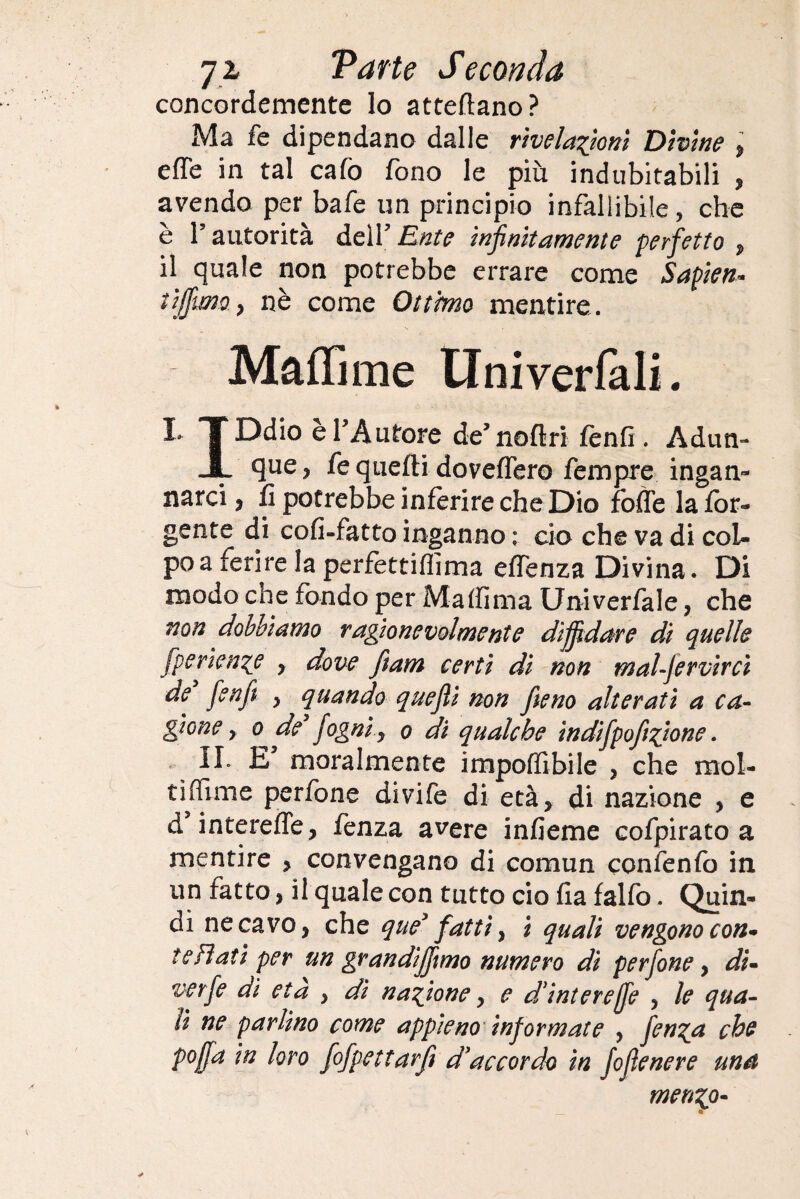 concordemente lo attediano? Ma fe dipendano dalle rivelazioni Divine , effe in tal calò fono le piu indubitabili , avendo per bafe un principio infallibile, che è l’autorità dell’ Ente infinitamente perfetto , il quale non potrebbe errare come Sapien¬ ti jfm t nè come Ottimo mentire. Malli me tlniverlali. I TDdio è l’Autore de’noftri fenfi . Adun- JL fe quelli dovettero fempre ingan¬ narci , fi potrebbe inferire che Dio fofle la for- gente di cofi-fatto inganno ; ciò che va di col¬ po a ferire la perfettiflima eflenza Divina. Di modo che fondo per Ma (fi ma Univerfale, che non dobbiamo ragionevolmente diffidare di quelle fperienze , dove fiam certi di non malfervircì de [enfi y quando quejìi non fieno alterati a ca¬ gione y o de fogni y o di qualche indifpofizione. IL E moralmente impedibile } che raol- tiffime perfone divife di età, di nazione , e d’intereffe, fenza avere infieme cofpirato a mentire , convengano di comun confenfò in un fatto, il quale con tutto ciò fla falfo. Quin¬ di ne cavo, che que’ fatti y i quali vengono con» te Flati per un grandiffimo numero dì perfone, di- verfe dì età , dì nazione y e d'intereffe , le qua¬ li ne parlino come appieno informate , fen^a che pojfa in loro fofpettarfi d'accordo in fofìenere una merino- _ «