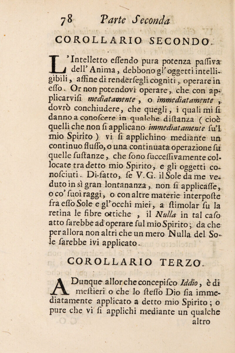 COROLLARIO SECONDO. 4 L’Intelletto e/Tendo pura potenza partiva: delT Anima, debbonogToggetti intelli¬ gibili , affine di rendér/egli cogniti, operare in effo. Or non potendovi operare , che con ap¬ plicarvi/! mediatamente y o immediatamente , dovro conchiudere, che quegli, i quali mi/I danno a cono/cere in gualche di danza t cioè quelli che non fi applicano immediatamente fui mio Spirito ) vi fi applichino mediante un continuo flu/To, o una concinuataoperazione fu quelle fu danze, che fono fucce/fivaroente col¬ locate tra detto mio Spirito , e gli oggetti co- no/ciuti. Di-fatto, fe V. G. il Sole da me ve¬ duto in sì gran lontananza,, non fi applica/Te, qco fuoi raggi , o con altre materie interpofte fra erto Sole e gl*occhi miei , a /limolar fu la retina le fibre ottiche , il Nulla in tal cafo atto farebbe ad operare fui mio Spirito; da che per allora non altri che un mero Nulla del So¬ le farebbe ivi applicato COROLLARIO TERZO. A Dunque allor che concepito Iddìo, è di meilieri o che Io /ledo Dio fia imme¬ diatamente applicato a detto mio Spirito ; o pure che vi fi applichi mediante un qualche altro