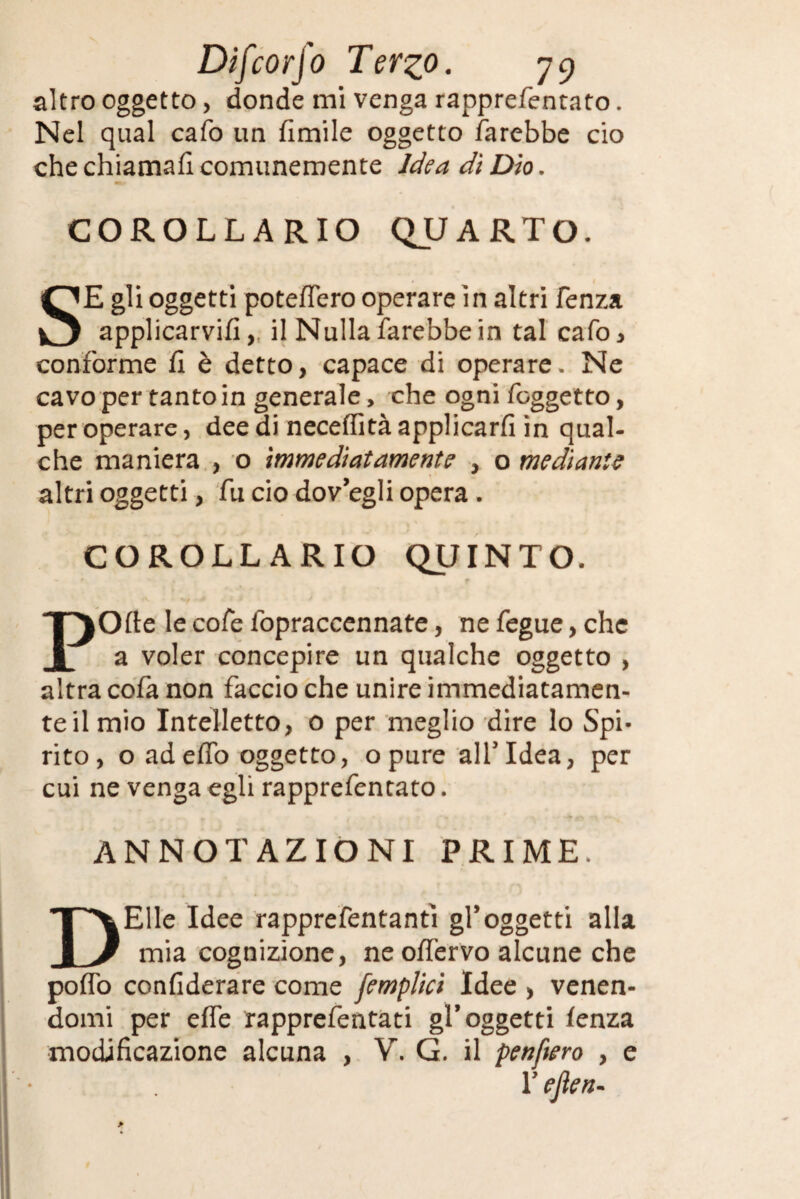 altro oggetto, donde mi venga rapprefentato. Nel qual cafo un fimile oggetto farebbe ciò che chiamali comunemente Idea dì Dìo. COROLLARIO QUARTO. SE gli oggetti poteflero operare in altri fenza applicarvi!! ,, il Nulla farebbe in tal cafo, conforme fi è detto, capace di operare. Ne cavo per tanto in generale, che ogni fcggetto, per operare, dee di necertità applicarli in qual¬ che maniera , o immediatamente , o mediante altri oggetti, fu ciò dovegli opera . COROLLARIO QUINTO. POfte le cofe lopraccennate, ne fegue, che a voler concepire un qualche oggetto , altra cofa non faccio che unire immediatamen¬ te il mio Intelletto, o per meglio dire lo Spi¬ rito, o ad erto oggetto, opure all'Idea, per cui ne venga egli rapprefentato. ANNOTAZIONI PRIME. DElle Idee rapprefentantì gl’oggetti alla mia cognizione, neoffervo alcune che porto confiderare come [empiici Idee , venen¬ domi per erte rapprefentati gl’ oggetti fenza modificazione alcuna , V. G. il penftero , e T ejìen-