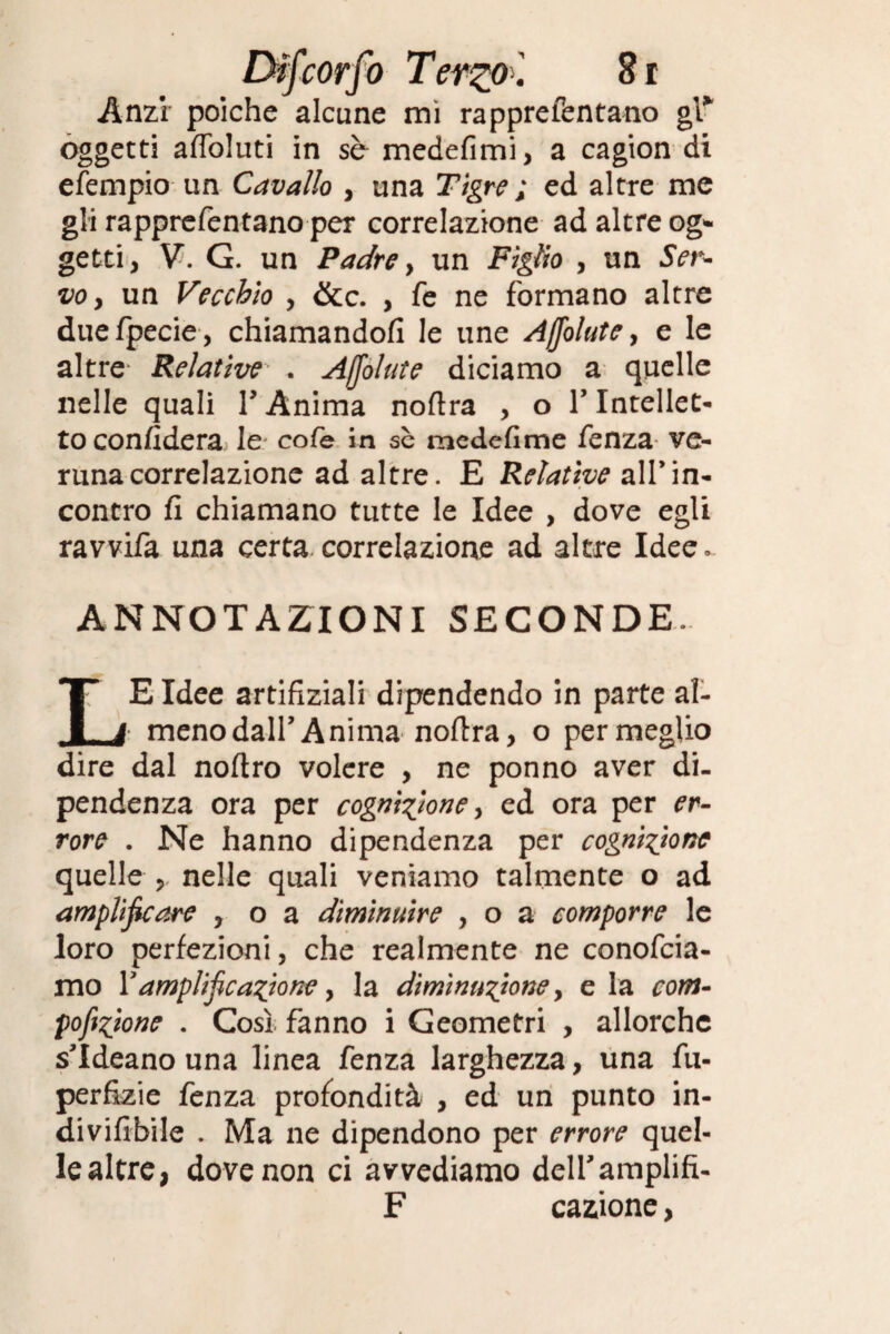 Difcorpo Terzo . 8 r Anzi poiché alcune mi rapprefentano gl* oggetti affoluti in sb medefimi, a cagion di efempio un Cavallo , una Tigre ; ed altre me gli rapprefentano per correlazione ad altre og¬ getti, V. G. un Padre, un Figlio , un Ser- voy un Vecchio , &c. , fe ne formano altre duefpecie, chiamandoli le une Ajfolute, e le altre Relative . Ajfolute diciamo a quelle nelle quali F Anima noftra , o T Intellet¬ to confiderà le cofe in se medefime fenza ve¬ runa correlazione ad altre. E Relative all’in¬ contro fi chiamano tutte le Idee , dove egli ravvifa una certa correlazione ad altre Idee. ANNOTAZIONI SECONDE. LE Idee artifiziali dipendendo in parte al- menodairAnima noftra, o permeglio dire dal noftro volere , ne ponno aver di¬ pendenza ora per cognizione, ed ora per er¬ rore . Ne hanno dipendenza per cognizione quelle , nelle quali veniamo talmente o ad amplificare , o a diminuire , o a comporre le loro perfezioni, che realmente ne conofcia- mo Yamplifcanione y la diminuzione, e la com¬ postone . Così fanno i Geometri , allorché s’Ideano una linea fenza larghezza, una fu- perfizie fenza profondità , ed un punto in- divifibile . Ma ne dipendono per errore quel¬ le altre, dove non ci avvediamo delfamplifi- F cazione,