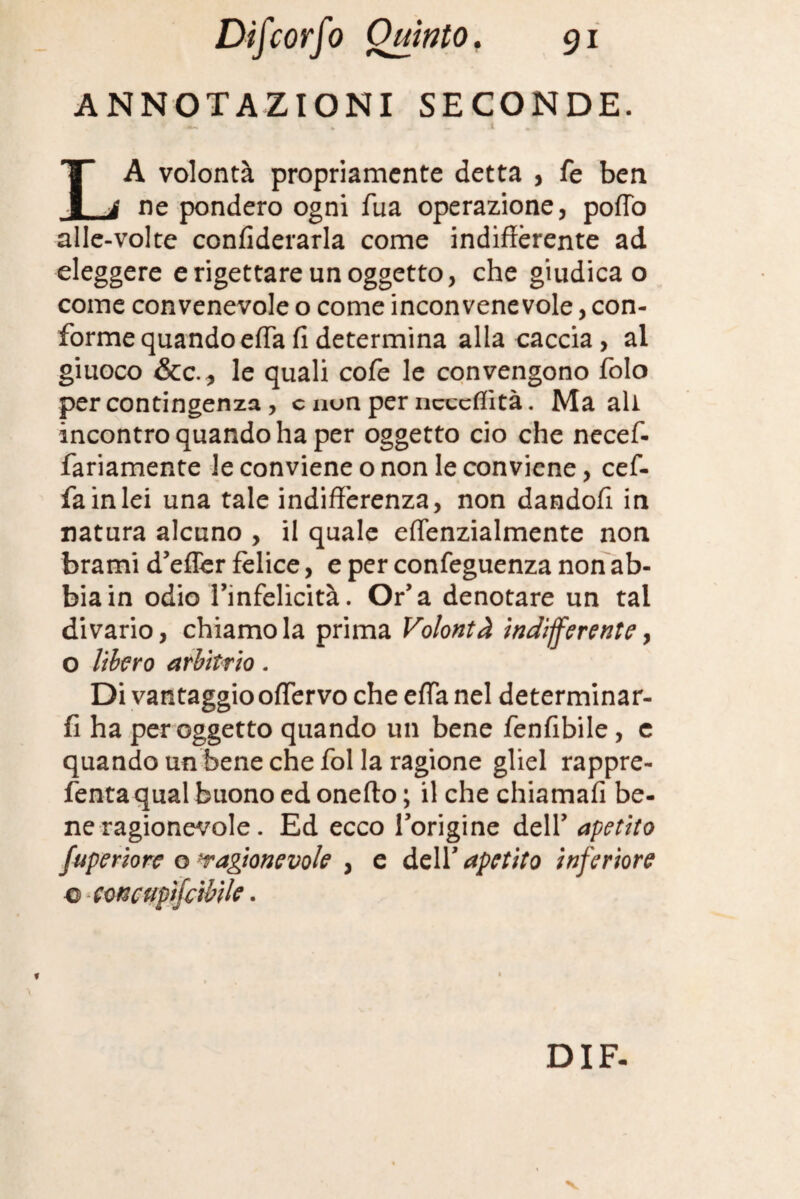 ANNOTAZIONI SECONDE. T A volontà propriamente detta , fé ben 1 i ne pondero ogni fua operazione, pofTo alle-volte confederarla come indifferente ad eleggere e rigettare un oggetto, che giudica o come convenevole o come inconvenevole, con¬ forme quando effa fi determina alla caccia , al giuoco &c.* le quali cofe le convengono folo per contingenza, c nun per ncccffìtà. Ma ali incontro quando ha per oggetto ciò che necef- fariamente le conviene o non le conviene, cef- fainlei una tale indifferenza, non dandofi in natura alcuno , il quale effenzialmente non brami d’efler felice, e per confeguenza non ab¬ bia in odio Tinfelicità. Or’a denotare un tal divario, chiamo la prima Volontà indifferente y o libero arbitrio. Di vantaggio offervo che effa nel determinar- fi ha per oggetto quando un bene fenfibile, e quando un bene che fol la ragione gliel rappre- fenta qual buono ed onefto ; il che chiamali be¬ ne ragionevole. Ed ecco Torigine deir apetito fuperiore o'ragionevole , e dell* apetito inferiore ■o ecncupifcibile. ì *