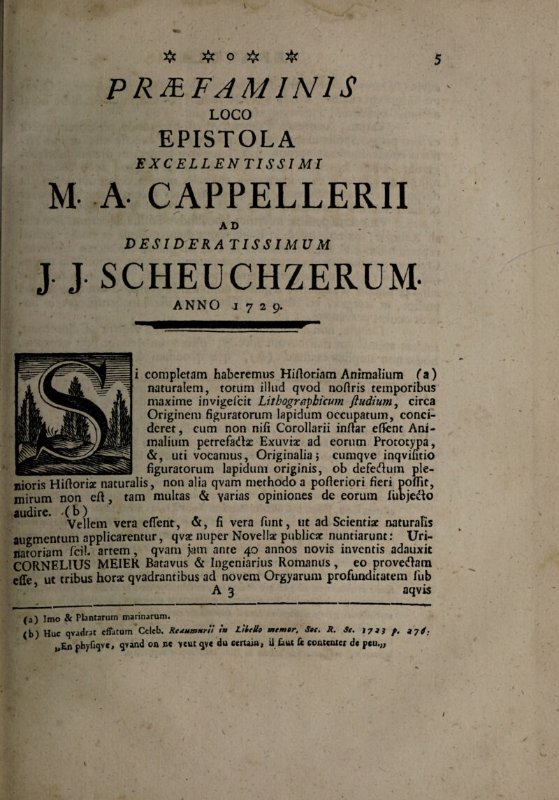 # # O # $ PRMFAM1N1S LOCO EPISTOLA EXCELLENTISSIMI M A CAPPELLERII AD DESIDERATISSIMUM J J SCHEUCHZERUM. ANNO 1729. i completam haberemus Hiftoriam Animalium (a) naturalem, totum illud qvod noflris temporibus maxime invigelcit Lithographicum ftudium, circa Originem figuratorum lapidum occupatum, conci¬ deret, cum non nifi Corollarii inftar effent Ani¬ malium petrefa&ae Exuviae ad eorum Prototypa, &, uti vocamus, Originalia 5 cumqve inqvifitio _ figuratorum lapidum originis, ob defeftum ple¬ nioris Hiftoriae naturalis, non alia qvam methodo a pofteriori fieri pofiit, mirum non eft, tam multas & varias opiniones de eorum fubjecto audire ^e|jcm vera eflrent? fi vera funt, ut ad Scientiae naturalis augmentum applicarentur, qvae nuper Novellae publicae nuntiarunt.4 Uri- natoriam fcil artem, qvam jam ante 40 annos novis inventis adauxit CORNELIUS MEIER Batavus & Ingeniatius Romanus, eo proveham effe ut tribus horae qvadrantibus ad novem Orgyarum profunditatem fub ? A 3 aqvis (a) Imo & Ptantarum marinarum. (b) Huc qvadrat effatum Celcb. Reaumtirll t'n LikeUo memor. Soc. R. Se. 1733 f. a7 j. „En phyfiqve, qvand on ne >cut qve du eertain, ii faut fc contentcr dc peu.„ 1 V V