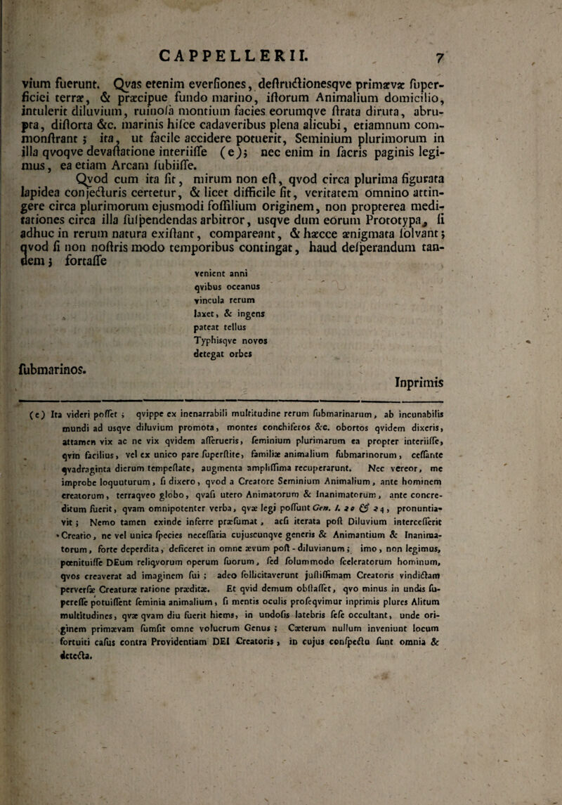 *■ V vium fuerunt Qvas etenim everfiones, deftru&ionesqve primarva? fuper- ficiei terra?, & praecipue fundo marino, iftorum Animalium domicilio, intulerit diluvium, ruinofa montium facies eorumqve flrata diruta, abru¬ pta, diflorca &c. marinis hilce cadaveribus plena alicubi, etiamnum com- monftrant 5 ita, ut facile accidere potuerit, Seminium plurimorum in illa qvoqve devaftatione interiifie (e)j nec enim in facris paginis legi¬ mus , ea etiam Arcani fubiifle. Qvod cum ita lit, mirum non eft, qvod circa plurima figurata lapidea conje&uris certetur, & licet difficile fit, veritatem omnino attin¬ gere circa plurimorum ejusmodi foffilium originem, non propterea medi¬ tationes circa illa fui pendendas arbitror, usqve dum eorum Prototypa^ li adhuc in rerum natura exifiant, compareant, &haecce aenigmata lolvant; 3vod fi non noftris modo temporibus contingat, haud deiperandum tan- em 3 fortaffe venient anni qvibus oceanus vincula rerum laxet, & ingens pateat tellus Typhisqve novos detegat orbes fubmarinos. Inprimis (e) Ita videri pofTct ; qvippe ex inenarrabili multitudine rerum fubmarinarum, ab incunabilis mundi ad usqve diluvium promota, montes conchiferos &c. obortos qvidem dixeris, attamen vix ac ne vix qvidem attenteris, (eminium plurimarum ea propter interiitte, qvin facilius, vel cx unico pare fuperfiite, familiae animalium fubmarinorum , cettante qvadraginta dierum tempettate, augmenta ampliffima recuperarunt. Nec vereor, me improbe loquuturum, fi dixero, qvod a Creatore Seminium Animalium, ante hominem creatorum, terraqveo globo, qvafj utero Animatorum & Inanimatorum, ante concre¬ ditum fuerit, qvam omnipotenter verba, qvae legi pottuntGen. /. 30 & 24, pronuntia¬ vit ; Nemo tamen exinde inferre praefumat , aefi iterata poft Diluvium interceflerit ‘Creatio, ne vel unica fpecies neceffaria cujuscunqve generis & Animantium Sc Inanima¬ torum, forte deperdita, deficeret in omne aevum poft - diluvianum; imo, non legimus, peenituitte DEum reliqyorum operum fuorum, fcd folummodo fceleratorum hominum, qvos creaverat ad imaginem fui ; adeo follicitaverunt jufiifiimam Creatoris vinditftam perverfae Creaturae ratione praeditae. fit qvid demum obftattet, qvo minus in undis fu- pereffe potuittent feminia animalium, fi mentis oculis profeqvimur inprimis plures Alitum multitudines, qvae qvam diu fuerit hiems, in undofis latebris fele occultant, unde ori¬ ginem primaevam fumfit omne volucrum Genus ; Caeterum nullum inveniunt locum fortuiti cafus contra Providentiam DEI Orcatoris , in cujus con/pcftu funt omnia Sc dcte&a. I