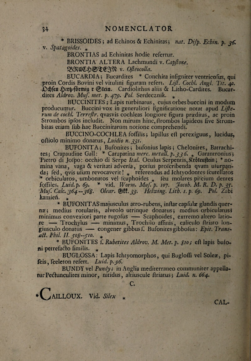 * * BRISSOIDES ; ad Echinos & Echinitas; nat. Dijp. Echin. p. jtf. v. Spatagoides. * BRONTIAS ad Echinitas hodie refertur. BRONTIA ALTERA Lachmundi v. Capflone. ^ v. Ofleocolla. BUCARDIA; Bucardites * Conchita infigniter ventricofirs, qui proin Cordis Bovini vel vitulini figuram refert. Lift. Coebi. Angi. Tit. 40. £>c()fen Jper^fwmig c @tein. Cardiolithus aliis & Litho-Cardites. Bucar¬ dites Aldrov. Muf. met. p. 473). Pol. Serdecznik. * BUCCINITES; Lapis turbinatus, cujus orbesbuccini in modum producuntur. Buccini vox in generaliori fignificatione notat apud Llfte- rum de cochl. Terreftr. qvasvis cochleas longiore figura praeditas, ac proin Strombos ipfos includit. Non mirum hinc, firombos lapideos live Strom- bitas etiam fub hac Buccinitarum notione comprehendi. BUCCINO-COCHLEA foffilis; lapillus efi perexiguus, lucidus, olliolo minimo donatus, Luidio n.331. BUFONITA; Bufonites; bufonius lapis j Chelonites, Batrachi- tes 5 Crapaudine Gall: * Carapatina mere, met ali. p. 336. * Garantronius; Pietro di Jofpo: occhio di Serpe Ital. Oculus Serpentis,&r5teuffctn; * no¬ mina vana, vaga & veritati adverfa, potius prolcribenda qvam ulurp^in- da; fed, qvis ulum revocaverit! * referendus ad Ichtyodontes Icutellatos * orbiculatos*, umbonatos vel Icaphoides * leu molares pilcium dentes foffiles. Luid.p. 63. * vid. Worm. Muf. p. 107. Jacob. M. R. D. p. 33. Muf. Cale. 3C4 Olear. Q&IL 33. Helwing. Lith. 1. p. 63. Pol. Zabi ' kamien. * * BUFONITAS majusculus atro-rubens, infiar capfulae glandis quer- nae; medius rotularis, alveolo utrinque donatus; medius orbiculatus; minimus convexiori parte rugofus — Scaphoides, extremo altero latio¬ re — Trochylus — minimus, Trochilo affinis, caliculo firiato lon¬ giusculo donatus — congener gibbusf. Bufonites gibbo! iis: Epit. Trans» abi. Phil. II. jog—jio. * * BUFONITES E Rubetites Aldrov. M. Met. p. groi efi lapis bufo¬ ni petrefa&o fimilis. * BUGLOSSA: Lapis Ichtyomorphos, qui Bugloffi vel Soleae, pi- fcis, fceleton refert. Luid. p.ctd. BUNDY vel Pundy; in Anglia mediterraneo communiter appella¬ tur Pe&unculites minor, nitidus, altiuscule firiatus; Luid. n. 664. C. *(>AILLOUX. Vid. Silex * CAL-