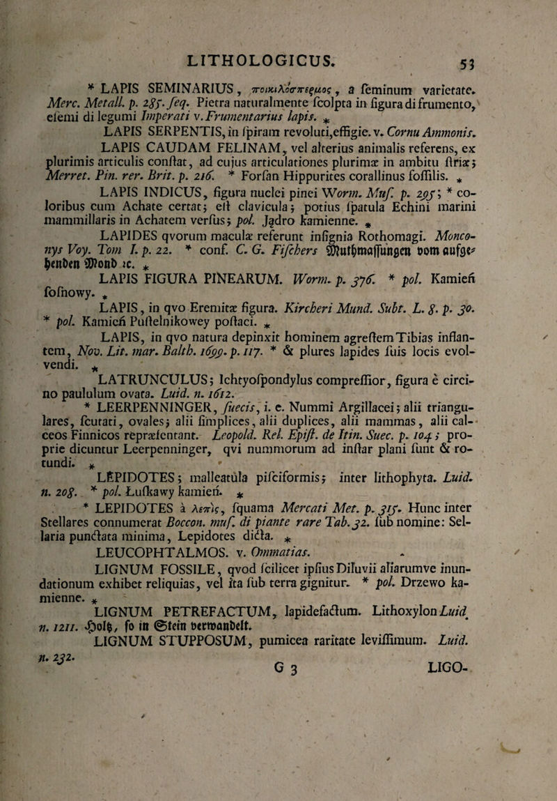 55 * LAPIS SEMINARIUS, , a feminum varietate* Mere. Met ali. p. iSy.feq. Pietra naturalmente fcolpta in figura di frumento, efemi di legumi Imperati v. Frumentarius lapis. *, LAPIS SERPENTIS, in /piram revoluti,effigie, v* Cornu Ammonis* LAPIS CAUDAM FELINAM, vel alterius animalis referens, ex plurimis articulis conflat, ad cujus articulationes plurimae in ambitu flria:; Merret. Pin. rer. Brit. p. * Forfan Hippurites corallinus foffilis. * LAPIS INDICUS, figura nuclei pinei Worm. Mnf. p. 233 \ * co¬ loribus cum Achate certat; efl clavicula; potius fpatula Echini marini mammillaris in Achatem verfus; pol. Jgdro kamienne. * LAPIDES qvorum maculae referunt infignia Rothomagi. Moneo- nys Voy. Tom /. p. 22. * conf. C. G. Fifchers ^uf&majjunflcn fcorn aufee* &en&en SD?on& ic. * LAPIS FIGURA PINEARUM. Worm. p. 3yf. * pol. Kamieh fofnowy. * LAPIS, in qvo Eremitae figura. Kircheri Mund. Subt. L. $. p. 30. * pol Kamieh Puflelnikowey poflaci. * LAPIS, in qvo natura depinxit hominem agreftem Tibias inflan¬ tem, Nov. Lit. mar.Baltb. 1633. p.uy. * & plures lapides iliis locis evol¬ vendi. * LATRUNCULUS; Ichtyofpondylus compreffior, figura e circi¬ no paululum ovata. Luid. n. idi2. * LEERPENNINGER, fueeis, i. e. Nummi Argillacei; alii triangu¬ lares, fcutati, ovales; alii fimplices, alii duplices, alii mammas, alii cal¬ ceos Finnicos repraefentant. Leopold. Rei. Epift. de Itin. Suec. p. 104.; pro¬ prie dicuntur Leerpenninger, qvi nummorum ad inflar plani funt & ro¬ tundi. * * LEPIDOTES; malleatula pifeiformis; inter lithophyta. Luid* 11. 203. * pol. Lufkawy kamieii. * * LEPIDOTES a Amtij, fquama Mercati Met. p. 313. Hunc inter Stellares connumerat Boecon. mnf. di piante rare Tab.32. fub nomine: Sel¬ laria pundata minima, Lepidotes didla. * LEUCOPHTALMOS. v. Ommatias. LIGNUM FOSSILE, qvod fcilicet ipfiusDiTuvii aliarumve inun¬ dationum exhibet reliquias , vel ita fub terra gignitur. * pol. Drzewo ka- mienne. * LIGNUM PETREFACTUM, lapidefatfum. LithoxylonLuid n. 1211. #ol$, fo in ©Rtn t>erft)ani>elt. LIGNUM STUPPOSUM, pumicea raritate leviffimum. Luid. n* 232. LIGO-