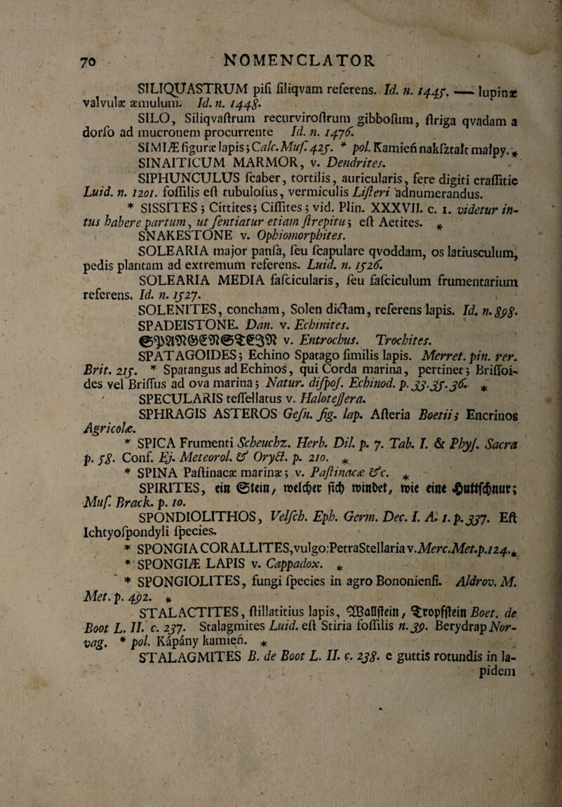 SILIQUASTRUM pifl filiqvam referens. Id. n. 1445._lupinae valvula aemulum. Id. n. 1448* SILO, Siliqvaflrum recurviroflrum gibbofum, flriga qvadam a dorfo ad mucronem procurrente Id. n. 1476'. SIMI/E figurae lapis; Calc.Muf. 423. * pol. Kamien nakfztalt malpy. * SINAIT1CUM MARMOR, v. Dendrites. SIPHUNCULUS fcaber, tortilis, auricularis, fere digiti craffitie Luid. n. izoi. foffilis efl tubulofus, vermiculis Lifteri adnumerandus. * S1SSITES 5 Cittites; Ciffites 5 vid. Plin. XXXVII. c. 1. videtur in¬ tus habere partum, ut fentiatur etiam ftrepitur efl Aetites. * SNAKESTONE v. Ophiomorphites. SOLEARIA major panfa, feu fcapulare qvoddam, os latiusculum, pedis plantam ad extremum referens. Luid. n. 1326. SOLEARIA MEDIA fafcicularis, feu fafeiculum frumentarium referens. Id. n. 1327. SOLENITES, concham, Solen diclam, referens Iapis. Id. n.$p$. SPADEISTONE. Dan. v. Ecbinites. v* Entrocbus. Trochites. SPATAGOIDES; Echino Spatago fimilis lapis. Merret.pin. ver. Brit. 213. * Spatangus ad Echinos, qui Corda marina, pertinet; Briffoi- des vel Briffus ad ova marina 5 Natur, difpoj. Echinod. p. 33.33.36. * SPECULARIS teffellatus v. HaloteJJera. SPHRAGIS ASTEROS Gefn. jig.. lap. Afleria Boetii i Encrinos Agricolae. * SPICA Frumenti Schewchz. Herb. Dii. p. 7. Tab. I. & PhyJ. Sacra p. fg. Conf. Ej. Meteorol. & Orytt. p. 210. * * SPINA Paflinacae marinae ; v. Paflinacae ifc. * SPIRITES, em @t*m, roelc&cc ftcfr minget, n>ie *tne J^uUf^nur; Muf. Brack. p. 10. SPONDIOLITHOS, Velfcb. Eph. Germ. Dec. I. A. 1. p. 337. Eft Ichtyofpondyli fpecies. * SPONGIA CORALLITES,vulgo;PetraStelIaria y.Merc.Meup.124.^ * SPONGI./E LAPIS v. Cappadox. * * SPONGIOLITES, fungi fpecies in agro Bononienfi. Aldrov.M. Met. p. 432. * ^ ’ i ' . STALACTITES, flillatitius lapis, SBanfleitt, ^ropffteitt Boet. de Boot L. IL c. 237. Stalagmites Luid. efl Stiria foffilis n. 33. Berydrap Nor- vag. * pol. Kapany kamien. * STALAGMITES B. de Boot L. IL e. 238. e guttis rotundis in Ia- _ ' pidem