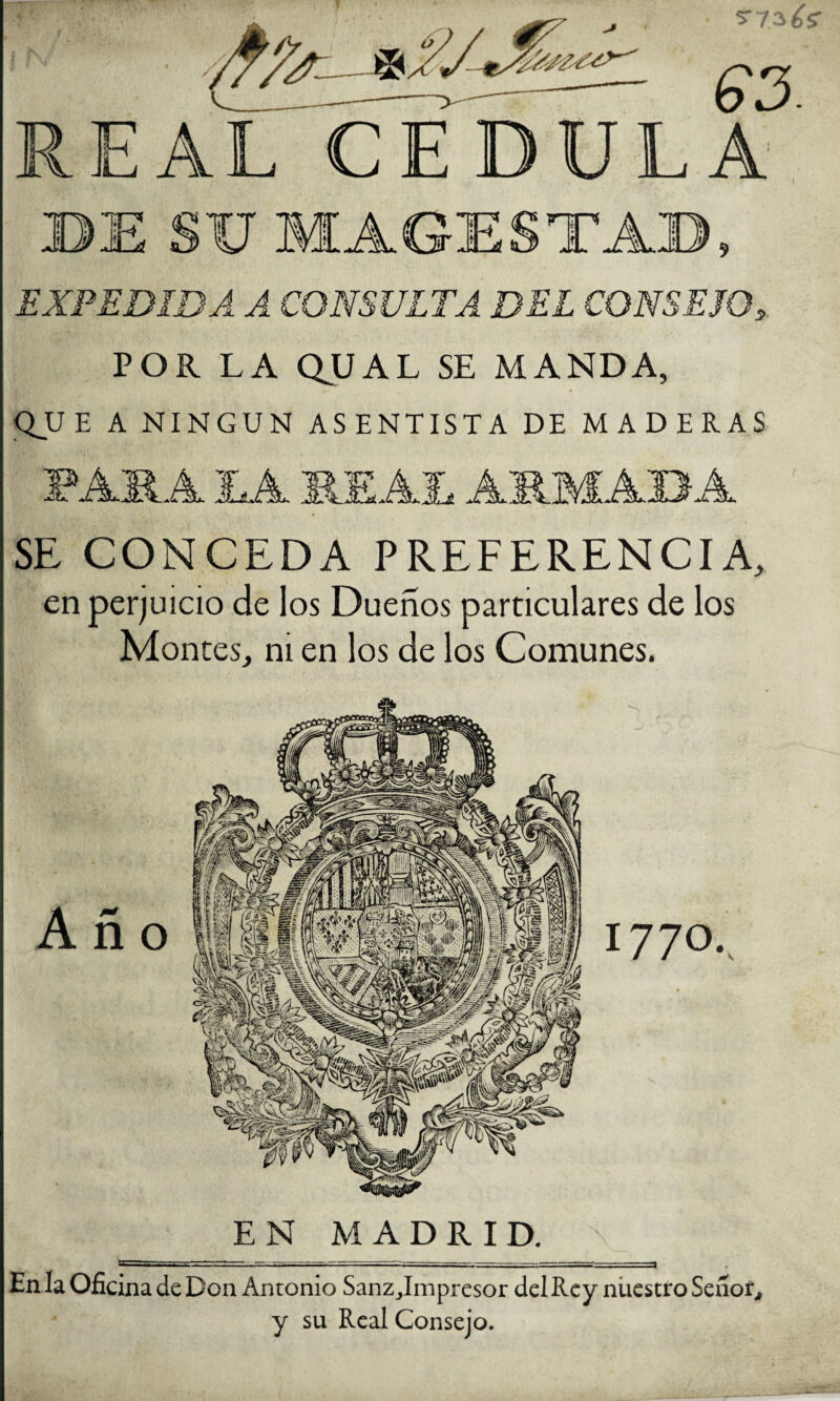 5“ ¡-.é^ EXPEDIDA A CONSULTA DEL CONSEJO, POR LA QUAL SE MANDA, QJJE A NINGUN ASENTISTA DE MADERAS IjA AJi AMIM AB'A SE CONCEDA PREFERENCIA, en perjuicio de los Dueños particulares de los Montes, ni en los de los Comunes. EN MADRID. En la Oficina de Don Antonio Sanzjimpresor del Rey niiestro SeiíoG y su Real Consejo.