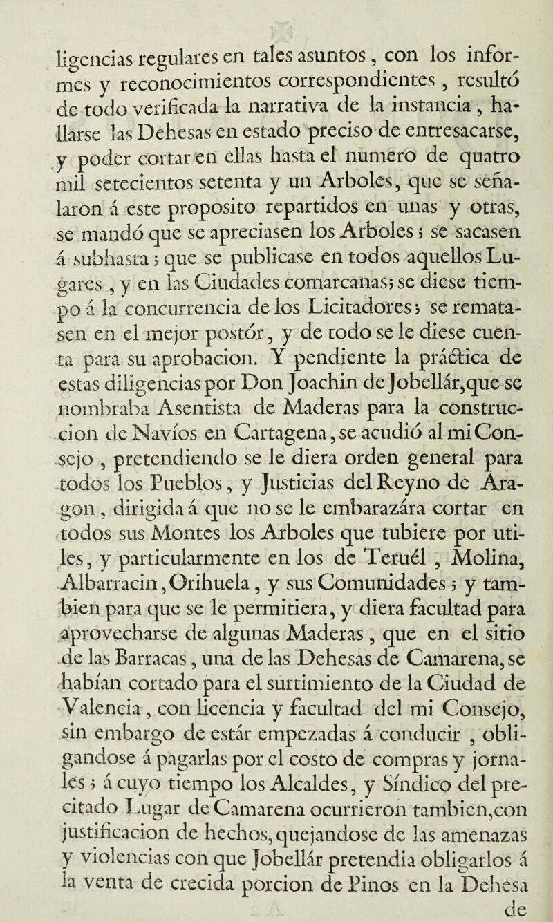 ligendas regulares en tales asuntos, con los infor¬ mes y reconocimientos correspondientes, resultó de todo verificada la narrativa de la instancia , ha¬ llarse las Dehesas en estado preciso-de entresacarse, y poder cortar en ellas hasta el numero de quatro mil setecientos setenta y un Arboles, que se seña¬ laron á este proposito repartidos en unas y otras, se mandó que se apreciasen los Arboles j se sacasen á subhasta; que se publicase en todos aquellos Lu¬ gares , y en las Ciudades comarcanas; se diese tiem¬ po á la concurrencia de los Licitadores; se remata¬ sen en el mejor postór, y de todo se le diese cuen¬ ta para su aprobación. Y pendiente la práética de estas diligencias por Don Joachin de Jobeirár,que se nombraba Asentista de Maderas para la construc¬ ción de Navios en Cartagena, se acudió al mi Con¬ sejo , pretendiendo se le diera orden general para todos los Pueblos, y Justicias del Reyno de Ara¬ gón , dirigida á que no se le embarazara cortar en todos sus Montes los Arboles que tubiere por úti¬ les, y particularmente en los de Teruél , Molina, Albarracin, Orihuela, y sus Comunidades; y tam¬ bién para que se le permitiera, y diera facultad para aprovecharse de algunas Maderas, que en el sitio •de las Barracas, una de las Dehesas de Camarería, se habían cortado para el surtimiento de la Ciudad de •Valencia, con licencia y facultad del mi Consejo, sin embargo de estar empezadas á conducir , obli¬ gándose á pagarlas por el costo de compras y jorna¬ les ; á cuyo tiempo los Alcaldes, y Síndico del pre¬ citado Lugar de Camarena ocurrieron también,con justificación de hechos, quejándose de las amenazas y violencias con que Jobellár pretendía obligarlos á la venta de crecida porción de Pinos en la Dehesa de