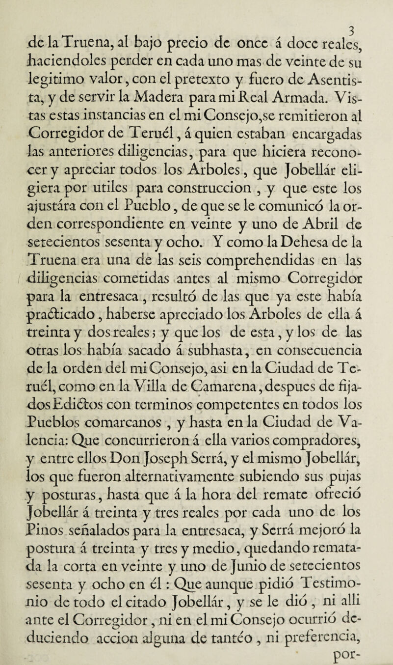 .de la Truena, al bajo precio de once á doce reales, haciéndoles perder en cada uno mas de veinte de su legitimo valor, con el pretexto y fuero de Asentis¬ ta, y de servir la Madera para mi Real Armada. Vis- tas estas instancias en el mi Consejo,se remitieron al Corregidor de Teruel, á quien estaban encargadas las anteriores diligencias, para que hiciera recono¬ cer y apreciar todos los Arboles, que Jobellár eli¬ giera por Utiles para construcción , y que este los ajustara con el Pueblo, de que se le comunicó la or¬ den correspondiente en veinte y uno de Abril de setecientos sesenta y ocho. Y como la Dehesa de la Truena era una de las seis comprehendidas en las I diligencias cometidas antes al mismo Corregidor para la entresaca , resultó de las que ya este había praólicado, haberse apreciado los Arboles de ella á treinta y dos reales > y que los de esta, y los de las otras los había sacado á subhasta, en consecuencia de la orden del mi Consejo, asi en la Ciudad de Te¬ ruel, como en la Villa de Camarena, después de fija¬ dos Ediólos con términos competentes en todos los Pueblos comarcanos , y hasta en la Ciudad de Va¬ lencia: Que concurrieron á ella varios compradores, y entre ellos Don Joseph Serrá, y el mismo Jobellár, los que fueron alternativamente subiendo sus pujas y posturas, hasta que á la hora del remate ofreció Jobellár á treinta y tres reales por cada uno de los Pinos señalados para la entresaca, y Serrá mejoró la postura á treinta y tres y medio, quedando remata¬ da la corta en veinte y uno de Junio de setecientos sesenta y ocho en él: Que aunque pidió Testimo¬ nio de todo el citado Jobellár, y se le dió , ni alli ante el Corregidor, ni en el mi Consejo ocurrió de¬ duciendo acción alguna de tanteo , ni preferencia, por-