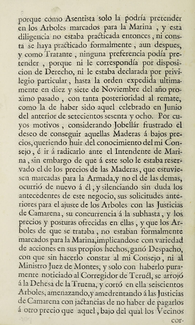 porque cómo Asentista solo lá podría pretender en los Arboles marcados para la Marina , y esta diligencia no estaba pradicada entonces, ni cons¬ ta se haya pradicado formalmente , aun después, y como Tratante , ninguna preferencia podía pre¬ tender , porque ni le correspondía por disposi¬ ción de Derecho, ni le estaba declarada por privi¬ legio particular, hasta la orden expedida última¬ mente en diez y siete de Noviembre del año pró¬ ximo pasado , con tanta posterioridad al remate, como la de haber sido aquel celebrado en Junio del anterior de setecientos sesenta y ocho. Por cu¬ yos motivos, considerando Jobellár frustrado el deseo de conseguir aquellas Maderas á bajos pre¬ cios, queriendo huir del conocimiento del mi Con¬ sejo , é ir á radicarlo ante el Intendente de Mari¬ na , sin embargo de que á este solo le estaba reser¬ vado el de los precios de las Maderas, que estuvie¬ sen marcadas para la Armada,y no el de las demas, ocurrió de nuevo á él, y silenciando sin duda los antecedentes de este negocio, sus solicitudes ante¬ riores para el ajuste de los Arboles con las Justicias de Camarena, su concurrencia á la subhasta, y los jrecios y posturas ofrecidas en ellas , y que los Ar¬ boles de que se trataba , no estaban formalmente marcados para la Marina,implicándose con variedad de acciones en sus propios hechos, ganó Despacho, conque sin hacerlo constar al mi Consejo, ni al Ministro Juez de Montes, y solo con haberlo pura- mente noticiado al Corregidor de Teruél, se arrojó á la Dehesa de la Truena, y cortó en ella seiscientos Arboles, amenazando,y amedrentando á las Justicias de Camarena con jaétancias de no haber de pagarlos á otro precio que aquel, bajo del qual los Vecinos