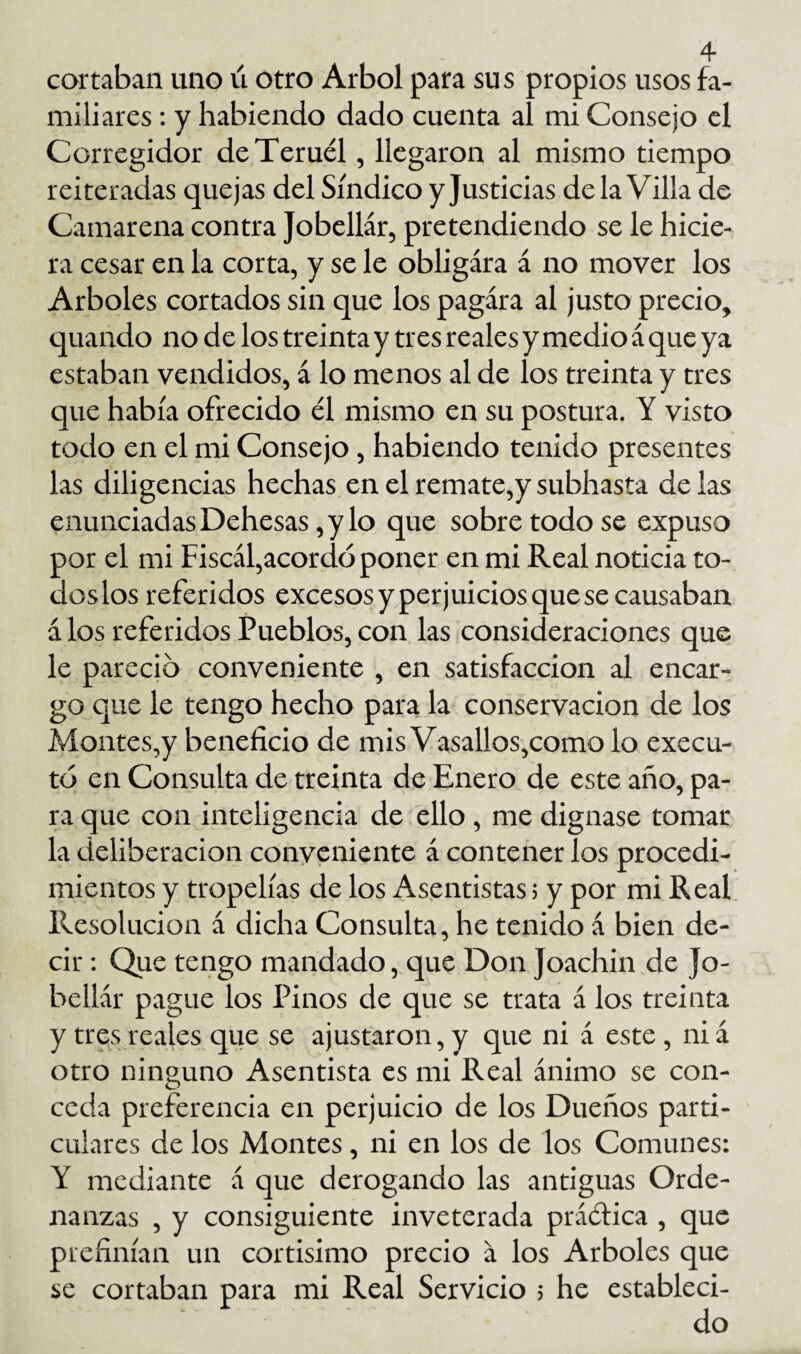 cortaban uno ú otro Arbol para sus propios usos fa¬ miliares ; y habiendo dado cuenta al mi Consejo el Corregidor de Teruel, llegaron al mismo tiempo reiteradas quejas del Síndico y Justicias de la Villa de Camarería contra Jobellár, pretendiendo se le hicie¬ ra cesar en la corta, y se le obligara á no mover los Arboles cortados sin que los pagara al justo precio, cpando no de los treintay tres reales y medio á que ya estaban vendidos, á lo menos al de los treinta y tres que había ofrecido él mismo en su postura. Y visto todo en el mi Consejo, habiendo tenido presentes las diligencias hechas en el remate,y subhasta de las enunciadas Dehesas, y lo que sobre todo se expuso por el mi Fiscál,acordó poner en mi Real noticia to¬ dos los referidos excesos y perjuicios que se causaban á los referidos Pueblos, con las consideraciones que le pareció conveniente , en satisfacción al encar¬ go que le tengo hecho para la conservación de los Montes,y beneficio de mis Vasallos,como lo execu- tó en Consulta de treinta de Enero de este año, pa¬ ra que con inteligencia de ello, me dignase tomar la deliberación conveniente á contenerlos procedi¬ mientos y tropelías de los Asentistas; y por mi Real Resolución á dicha Consulta, he tenido á bien de¬ cir ; Que terigo mandado, que Don Joachin de Jo¬ bellár pague los Pinos de que se trata á los treinta y tres reales que se ajustaron, y que ni á este, ni á otro ninguno Asentista es mi Real ánimo se con¬ ceda preferencia en perjuicio de los Dueños parti¬ culares de los Montes, ni en los de los Comunes: Y mediante á que derogando las antiguas Orde¬ nanzas , y consiguiente inveterada práéfica , que prefinían un cortísimo precio á los Arboles que se cortaban para mi Real Servicio ; he estableci¬ do