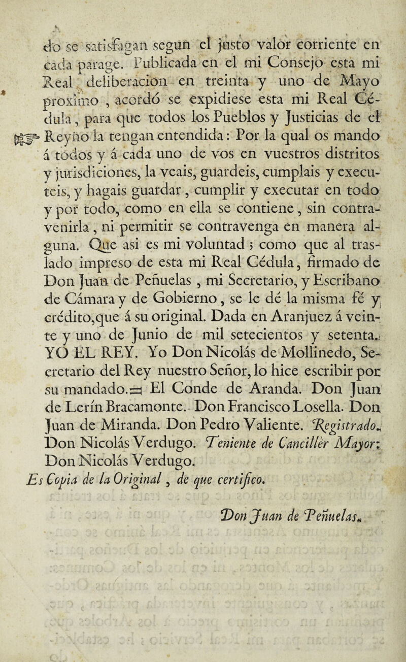 tto se satisíagan según el justo valor corriente en cada parage. Publicada en el mi Consejo' esta mi Real, deliberación en treinta y uno de Mayo próximo , acordó se expidiese esta mi Real Cé¬ dula , para que todos los Pueblos y Justicias de él 51:^ Reyiio la tengan entendida: Por la qual os mando á todos y á cada uno de vos en vuestros distritos y jurisdiciones, la veáis, guardéis, cumpláis y execu- teis, y hagais guardar, cumplir y executar en todo y por todo, como en ella se contiene, sin contra¬ venirla , ni permitir se contravenga en manera al¬ guna. Que asi es mi voluntad ; como que al tras¬ lado impreso de esta mi Real Cédula, firmado de Don Juan de Peñuelas , mi Secretario, y Escribano de Cámara y de Gobierno, se le de la misma fé y crédito,que á su original. Dada en Aranjuez á vein¬ te y uno de Junio de mil setecientos y setenta.. YO EL REY. Yo Don Nicolás deMollinedo, Se¬ cretario del Rey nuestro Señor, lo hice escribir poc su mandado.::^ El Conde de Aranda. Don Juan de LerínBracamonte.- Don Francisco Losella. Don Juan de Miranda. Don Pedro Valiente, ^gistrado^ Don Nicolás Verdugo. ’Tenimte de Canciller Aíayory Don Nicolás Verdugo. Es Copia de la Original, de que certifico. E)onJuan de Témelas»