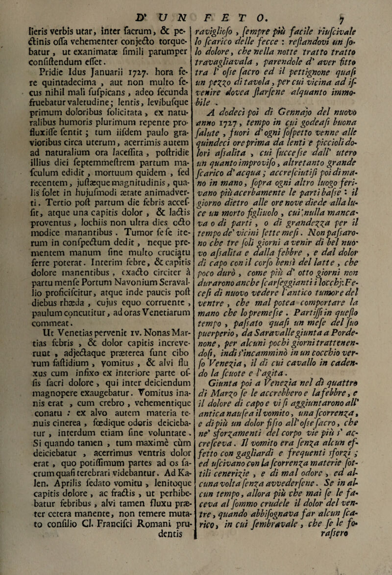 lieris verbis utar, inter facrum, & pe- «ftinis offa vehementer conjedo torque- batur, ut exanimatse fimili parumper confiftendum effet. Pridic Idus Januarii 1727. hora fe¬ re quintadecima , aut non multo fe- cus nihil mali fufpicans , adeo fecunda fruebaturvaletudine; Ientis, Jevibufque primum doloribus folicitata) ex natu- ralibus humoris plurimum repente prò- fluxiffe fentit ; tum iifdem paulo gra- vioribus circa uterum, acerrimis autem ad naturalium ora laceffita , poftridie illius diei feptemmeftrem partum ma- fculum edidit, mortuum quidem , ied recentem, juflasque magnitudini > qua¬ li folet in hujufmodi astate animadver- ti. Tertio poft partum die febris accef- fit, atque una capitis dolor , & Ia&is proventus , lochiis non ultra dies c&o modice manantibus . Tumor fefe ite- rum in confpedtum dedit, neque pre- mentem manum fine multo cruciatu ferre poterat. Interim febre, & capitis dolore rnanentibus , cxatffo circiter à partu menfe Portum Navonium Seraval- lio proficiicitur, atque inde paucis poft diebus xhxàa , cujus equo corruentc , paulum concutitur, ad oras Venetiarum commeat. Ut Venetiaspervenit iv. NonasMar- tias febris , & dolor capitis increve- runt , adje&aque praeterea funt cibo tum faftidium , yomitus , & alvi flu xus cum infixo ex interiore parte of- fis facri dolore , qui inter deiciendum magnopere exaugebatur. Vomitus ina- nis erat , cum crebro , vehementique conatu : ex alvo autem materia te- nuis cinerea , foedique odoris deicieba- tur , interdum edam fine voluntate* Si quando tamen , tum maximè cum deiciebatur > acerrimus ventris dolor erat , quo potiffmium partes ad os fa- crum quafi terebrari videbantur. Ad Ka- Jen, Aprilis fedato vomito > lenitoque capitis dolore , ac fra&is , ut perhibe- batur febribus, alvi tamen fluxu prae- ter cetera manente, non temere muta¬ to confiiio Cl. Francifci Romani pru¬ denti raviglicfo y fempre più facile riufcìvale lo [carico delle fecce : recandovi un fa¬ lò dolore, che nella notte tratto tratto travagliatala , parendole d' aver fìtto tra /’ ofse [acro ed il pettignone quafi un pezz° di tavola, per cui vicina ad ifi venire dovea farfene alquanto immo¬ bile . A dodeci poi di Gennajo del nuovo anno 1727, tempo in cui gode a fi buona falute y fuori d'ogni fofpetto venne alle quindeci ore prima da lenti e piccioli do¬ lori af alita , cui [ucce [se dall' utero un quanto improvifo, altre tanto grande [carico d'acqua ; accrefcìutifi poi di ma¬ no in mano, /opra ogni altro luogo feri¬ vano più acerbamente le partì bafse • il giorno dietro alle ore nove diede alla lu¬ ce un morto figliuolo , cui\nulla manca¬ va 0 di parti y 0 dì grandezza per il tempo de' vicini [ette mefi. Nonpafisaro- no che tre foli giorni a venir dì bel nuo' vo af alita e dalla febbre , e dal dolor dì capo con il ccrfo bensì del latte » che poco durò y come più d' otto giorni non durarono anche fcarfeggianti i locchj: Fe¬ ce fi di nuovo vedere l'antico tumore del ventre , che mal potea comportare la mano che lo preme fise . Partiffiin quefto tempo y pafiato quafi un mefe del fuo puerperio, da Sarav all e giunta a Porde¬ none y per alcuni pochi giorni trattenen¬ do^, indi s'incamminò in un cocchio ver- fo Venezia, il di cui cavallo in caden¬ do la fcuote e l'agita. Giunta poi a Venezia nel dà quattro di Marzo fe le accrebbero e la febbre, e il dolore di capo e vi fi aggiuntarono all* antica naufea il vomito, una fcorrenza, e di più un dolor fiifso all' ofse [acro, che ne' sforzamenti del corpo vie più s' ac- crefceva. Jl vomito era fenza alcun ef¬ fetto con gagliardi e frequenti sforzi ; ed ufcivano con la fcorrenza materie fot¬ ti li cene rizi e , e dì mal odore , ed al¬ cuna volta fenza avvederfene. Se in al¬ cun tempo, allora più che mai fe le fa¬ ceva al fommo crudele il dolor del ven¬ tre y quando abbifognava far alcun [ca¬ rico ) in cui fiembravale , che fe le fo* rafsero