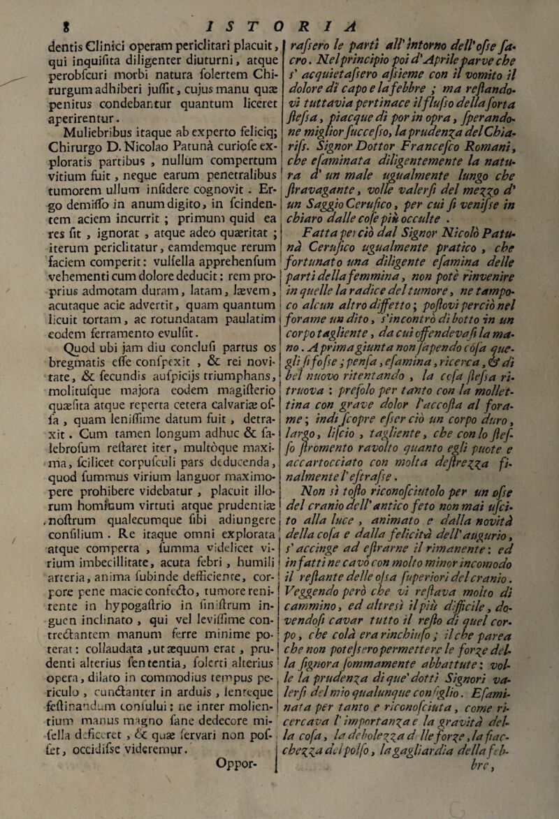 dentis Clinici operam periclitari placuit, qui inquifita diligenter diuturni, atque perobfcuri morbi natura folertem Chi- rurgumadhiberi jufit, cujus manu quse penitus condebantur quantum liceret aperirentur. Muliebribus itaque ab experto feliciq; Chirurgo D. Nicolao Patunà curiofeex- ploratis partibus , nullum compertum vitium fuit, ncque earum penetralibus tumorem ullum infìdere cognovit. Er rafsero le partì all'intorno deìl'ofse fa* ero. Nel principio poi dy Aprileparve che s' ac qui et a fero afieme con il vomito il dolore dì capo e la febbre ; ma reftando- vi tuttavia pertinace ilflufso della forta flefsa, piacque di por in opra, fper anda¬ ne miglior fuccefso, la prudenza delChia- rifr. Signor Dottor Francefco Romani, che e faminata diligentemente la natu¬ ra à' un male ugualmente lungo che fravagante, volle valer fi del mezzo d' go demiifo in anum digito > in feinden- un Saggio Cerufico, per cui fi venifie in tem aciem incurrit ; primum quid ea chiaro dalle cofe più occulte . res fit , ignorat , atque adeo quaeritat ; Fatta per ciò dal Signor Nicolò Patu* iterum periclitatur, eamdemque rerum nà Cerufico ugualmente pratico , che faciem comperit : vulfella apprehenfum fortunato una diligente efamìna delle vehementi cum dolore deducit : rem prò- prius admotam duram, latam, Jaevem, acutaque acie advertit, quam quantum iicuit tortam, ac rotundatam paulatim eodem ferramento evulfit. Quod ubi jam diu conclufi partus os bregmatis elfe confpexit , & rei novi' tate, &C fecundis aufpicijs triumphans, molitufque majora eodem magifterio quafita atque reperta cetera calvariae of¬ fa , quam lenifime datum fuit , detra- xit. Cum tamen longum adhuc & fa- ìebrofum retlaret iter, multòque maxi¬ ma, fcilicet corpulculi pars deducenda, quod fummus virium languor maximo- nalmeniel'eftrafse. parti della femmina, non potè rinvenire in quelle la radice del tumore, ne tampo¬ co alcun altro difietto ; poftovi perciò nel forame un dito, s'incontrò dì botto in un corpo tagliente, da cui offendeva fi la ma¬ no . A prima giunta non Japendo cofa que- glifi fofe ; penfa, efamina, ricerca, è? di bel nuovo ritentando , la ccfa flefia ri- truova : prefolo per tanto con la mollet- tina con grave dolor l'accofia al fora¬ me ; indi feopre efer ciò un corpo duro, largo, lifeio , tagliente, che con lo flef- fo firomento ravolto quanto egli puote e accartocciato con molta deftrezza fi- pere prohibere videbatur , placuit ilio rum hominum virtuti atque prudenti^ ,noftrum qualecumque libi adiungere confilium . Re itaque omni explorata atque comperta , fiamma videiicet vi¬ rium imbecilliate, acuta febri , humili arteria, anima fubinde deficiente, cor- pore pene macie conteso, tumore reni¬ tente in hypogaltrio in fin idruro in- guen inclinato , qui vel levifime con- Non sì tofto riconofcintolo per un ofie del cranio dell' antico feto non mai ufci¬ to alla luce , animato e dalla novità della cofa e dalla felicità dell' augurio, s'accinge ad efirarne il rimanente : ed infatti ne cavò con molto minor incomodo il reftante delle ojsa fuperiori del cranio. Veggendo però che vi reflava molto di cammino, ed altresì il più difficile, do¬ ve n do fi cavar tutto il re fio di quel cor- tredlantem manum ferre minime po- i po, che colà era rìnchiufo ; il,che parea terat : collaudata ,utaequum erat , pru- j che non potejseropermettere le forze del- denti alterius fen tentia, foicrti alterius! la /ignora fommamente abbattute : vol- opera, dilato in commodius tempus pe-, le la prudenza di que' dotti Signori va- riculo , cun&anter in arduis , lenreque , lerfi del mio qualunque conìglio. Efami- feftinandum cooiului : ne inter molien- ! nata per tanto e rìccnofciuta, come ri- tium manus magno lane dedecore mi- cercava /’ importanza e la gravità deh fella dsficcret , & quse fervari non pof-. la cofa, la debolezza d Ile forze, la fiac¬ ri , occidifse viderernur. chezza delpolfo, lagaglìardia della fèb¬ bre , Oppor-