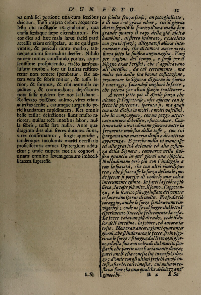 xa umbilicì portione unacum foecibus deicitur. Tuffi interea crebra atquemo lefta diu noftùgùe exagitabatur, qua crafla foedaque faepe efcreabantur . Per eos dies ad hxc mala laevac faciei parti accedic etiamerifijpelas,. ut ne quid gra- vitatis, & periodi tanto morbo, tan- taeque animi fortitudini deelfet. Nihila tamen minus cundando potius, atque leniffime profpiciendo, frado jam'pau- lulum morbo , iore ut fànitas reftitue- retur non temere fperabatur. Re au- tem vera & febris mrtior , & tuffi* le- nior, & fomnus,. & cibi nonnulla cu¬ pidi tas. ,, & commodiores dejediones- non falfa quidem fpe nos ladabant . Rellevato pof^haec animo, vires etiam adjedas- fenfir > earumque furgendo pe- riclitandarum cupiditatem. Res omnis belle ceffit : dejediones fiunt multo ra- riores , nullus redi interini labor , nul¬ la fèbris tuffis fere nulla. Ante qua- draginta dies alui foeces duriores fiunt>. vires confirmantur , furgit quotidie , tandemque ineolumis mariti neceflario proficifcentis Comes Opitergium addu citur ;; unde nupera notitia cognovi unam omnino levemgenuum imbecil- litatem Cupereffe. ce fciolte fenzafenfo, un poco gialla te » e ai non così grave odore cui il giorni dietro feguitò lo [carico d'una ma/fa ben rande quanto il capo della già ufcita ambinay di fieno indurato, e cacciata con gravi sforzi ; dileguato fi allora inte¬ ramente ciò', che dì tumore ancor vi re¬ fi ava [otto la finijìra anguinagliav Varj per ragione del tempo , e fpejfi per il hifogno eroi? icrifiei, che s'applicavano all intefiino , da cui certamente , ma molto più dalla fua buona coftiturione, provavane la Signora di giorno in giorno i vantaggi[acendofi migliori le fecce r che poteva per alcun [pa^io trattenere. A venti fette poi a Aprile fen^a che alcuno fe l'afpettafje , ufcì affieme con le fecce la placenta, [partita fi, ma quafi con arte divifa in molti,e molti vafellini, che la compongono, con un pezzo attac¬ cato ancora di bellico , o fia cordone. Con¬ tinuavaie nientedimeno giorno e notte la frequente molejiia della tolfe , con cui [purgava una materia denfa e di cattiva apparenza. E perche nulla vi mancale ed alla gravità del male ed alla coftan- Za della Signora , comparve nella ftni- fira guancia in que' giorni una rifitpola* Nulla dimeno però più con l'induggio e con lafoavità, che con altri rimedi pa¬ re a, che fi fiaccale la [or gadelmale,on¬ de [per ar fi potè]se di vederlo una volta interamente e flint o. Infatti la febbre più lieve, lato fi e più mite, ilfonno ,■ l'appeten¬ za, e lo [carico più aggiuftaro del ventre ci facevano fperar di molto. Prefo da ciò 'coraggio, anche le forze fembravano rin- \ vigor ir fi.; onde nefecolporger dalletto l ejpe rimento.Sue cetre felicemente là cofa. : Le fècce calavan più di rado, cede il do • lor dell' intefiino, la febbre, ed ancorala tafie\ Noneranancora giunti quaranta giorni, che fi induraron lefecce, fi rinvigo- 'rironle forze : fiforgea dalletto ogni gior¬ nopedali a fine non volendo dal marito fica*- fiarfil che partir ne ce fi arsamente dóve a;: [parti anch' ella conefso luì inverfoUder- ; zo d'onde congli ultimi fr efebi awifi in- tefi, efier lei così rime fi a, cuìnullavire- flava fuor ché una qualche dèbolèzz* ne*