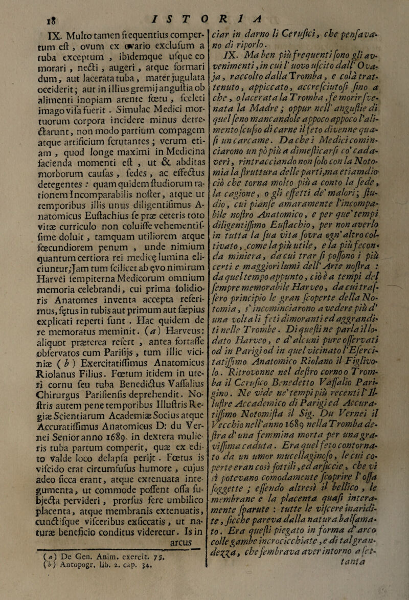 IX. Multo tarnen frequentili comper- tum eft , ovum ex cwario exclufum a ruba exceptum , ibidemque ufque eo naorari , nedi , augeri , arque formari duna, aut lacerata tuba, mater iugulata occiderit; aut in illius gremii anguria ob alimenti inopiam arente fcetu , iceleti imagovifafuerit . Simulac Medici mor- tuorum corpora incidere nainus detre- darunt, non modo partium compagem atque artificiuna fcrutantes ; veruna ed¬ am , quod longe maximi in Medicina facienda momenti eft , ut & abditas morboruna caufas , fedes , ac effedus detegentes .* quam quidena ftudiorum ra- fionena lncomparabilis nofter, atque ut temporibus illis unus diligentifimus A- natomicus Euftachius fe prse ceteris toto vitse curriculo non coluifte vehementib (ime doluit, tamquam utiliorena atque fcecundiorem penum , onde ninaium quantunacertiora rei medica lumina eli- ciuntur;Jam tum fcilicet ab egto nimirum Harvei fenapiternaMedicorum omnium memoria celebrandi, cui prima lolidio- ris Anatomes inventa accepta referi- naus, f$tus in tubis aut primum aut faepius explicati reperti funt . Hac quidem de re memoratus meminit. (a) Harveus: aliquot praeterea refert , antea fortafte obfervatos cum Farifijs , tum illic vici¬ nine ( b ) Exercitatiflimus Anatomicus Riolanus Filius. Foetum itidem in ute¬ ri cornu feu tuba Benedidus Vaftalius Chirurgus Paribenfis deprehendit. No- ilris autena pene temporibus UluftrisRe- gis Scientiarum Academiae Socius atque Aecuratiftimus Anatomicus D: du Ver- nei Senior anno 1689- in dextera mulie- ris tuba partuna comperit, quae ex edi¬ to valde loco delapfa perijt . Fcetus is vifcido erat circumfufus humore , cujus adeo ficca erant, atque extenuata ime- gumenta, ut commode poftent offa lu- bjeda pervideri, prorfus fere umbilico placenta, atque membranis extenuatis, cund:fque vifceribus exftccatis , ut na¬ tura benefìcio conditus videretur. Isin arcus (.<*) De Gen. Anim. exercit. 75. (£) x\ntopogr, lib. 2. cap. 34. dar in damo li Cetuficì, che penfava¬ no di riporlo. IX. Ma ben più frequenti fono gli av¬ venimenti , in cui /’ uovo ufcito dall' Ova- ja, raccolto dallaTromba, e colà trat¬ tenuto , appiccato, acero fciutofi fino a che , 0 lacerata la T romba ,fe morir five¬ nata la Madre ; oppur nell' anguflie di quel feno mancandole appoco appoco l'ali¬ mento [enfio di carne il feto divenne qua- fi un carcame. Da che i Medici comin¬ ciarono un pò più a dimejìicarfi co’ c ad av¬ veri , rintracciando non (olo con la Noto- mia la frattura delle partila etiamdio' ciò che torna molto più a conto la fede, la cagione, 0 gli effetti de' malori ; flu- dio, cui pianfe amaramente l'ìncompa- bile noflro Anatomico, e per que'tempi diligentififmo Euflachio, per non averlo in tutta la fitta vita fovra ogn'altro col¬ tivato y come la più utile, e la più fecon¬ da miniera, da cui trar fi pojfiono i più certi e maggiori lumi dell' Arte noflra : da quel tempo appunto, cioè a tempi del fempre memorabile Harveo, da cui traf¬ ferò principio le gran [coperte della No- tomi a y s'incominciarono a vedere più d' una volta li feti dimoranti ed aggrandi¬ ti nelle Trombe. Di que fi ne parla il lo¬ dato Harveo, e d'alcuni pure 0(fervati od in Parigi od in quel vicinato l'Eferci- tatijfimo Anatomico Riolano il Fìglivo- lo. Ritrovonne nel deflro corno0 Trom¬ ba il Certifico Benedetto Vajfalio Pari¬ gino. Ne vide ne'tempi più recentìl'll- luflre Accademico di Parigi ed Accura- tiffimo Notomifla il Sig. Du Verneì il Vecchio nell'anno 1689 nella Tromba de¬ fra d'una femmina morta per unagra- vijfiima caduta. Era quel feto contorna¬ to da un umor muceflagincfo, le cui co¬ perte eran coti fittili, edarjìccie, che vi si potevano comodamente [coprire /’ offa foggette ; e fendo altresì il bellico , le membrane e la placenta quajì intera¬ mente [partite : tutte le vijcere inaridi¬ te , fioche pareva dalla natura balfama¬ to . Era quefìi piegato in forma et arco colle gambe incrocicchiate, e di tal gran- degga, che[ombrava aver intorno a (ot¬ tanta