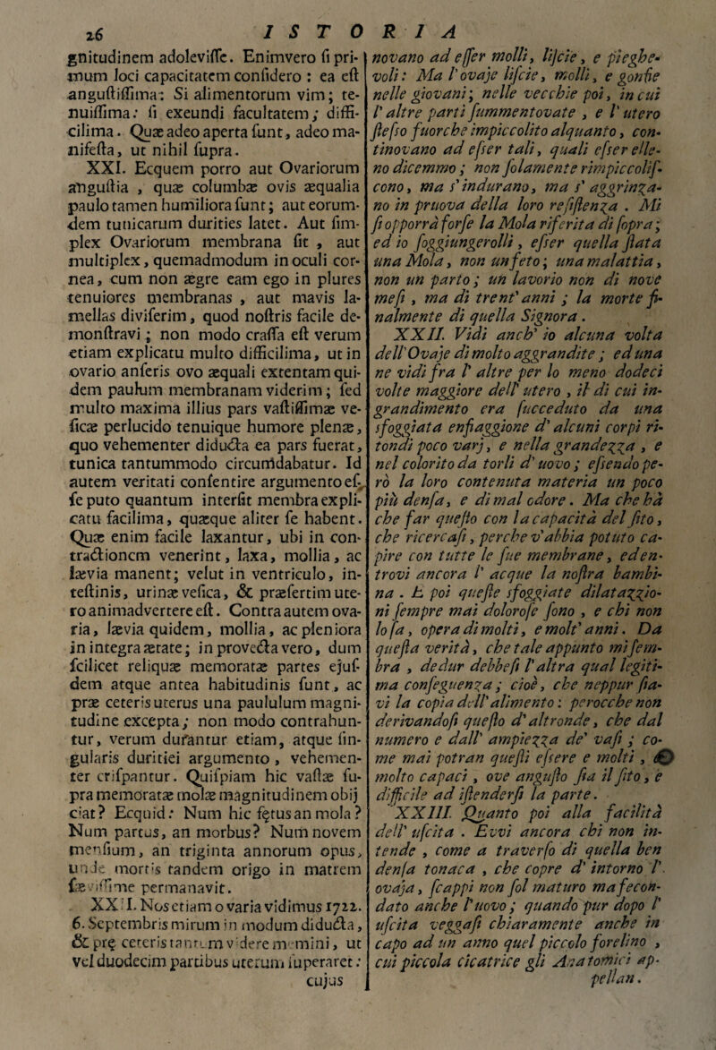 gnitudinem adoleviftc. Enimvero fipri- inum Joci capacitatem confiderò : ea eft anguftiflìma: Si alimentorum vim; te- nuiflima: fi exeundi facultatem; diffi- cilima. Quaeadeoapertafunt, adeoma- nifefta, ut nihil fupra. XXI. Ecquem porro aut Ovariorum attguftia , qux columbi ovis aequalia paulo tamen humiliora funt ; aut eorum- dem tunicarum durities Iatet. Aut firn* plex Ovariorum membrana fit , aut multiplcx, quemadmodum inoculi cor¬ nea, cum non aegre eam ego in plures tenuiores membranas , aut mavis la- mellas diviferim, quod noftris facile de- monftravi ; non modo crafta eft veruna etiam explicatu multo difficilima, ut in ovario anferis ovo aequali extentamqui- dem paukim membranam viderim ; fed multo maxima illius pars vaftiftimae ve¬ liche perlucido tenuique humore plense, quo vehementer didu<fta ea pars fuerat, tunica tantummodo circurrìdabatur. Id autem veritati confentire argumentoef feputo quantum interfit membra expli¬ catu facilima, quoque aliter fe habent. Qusc enim facile laxantur, ubi in con-: tra&ioncm venerint, laxa, mollia, ac iasvia manent; velut in ventriculo, in- teftinis, urinae velica, & praefertimute¬ ro animadvertere eft. Contra autem ova- ria, laevia quidem, mollia, acpleniora in integra aetate; in proverà vero, dum fcilicet reliquie memorata partes ejuf- dem atque antea habitudinis funt, ac prae ceterisuterus una paululum magni¬ tudine excepta; non modo contrahun- tur, veruna dufantur etiam, atque lin- gularis duritiei argumento , vehemen¬ ter crifpantur. Quifpiam hic vaftae fu¬ pra memoratae rnoiae magnitudi nem obij c:at? Ecquid: Num hic f^tusan mola ? Num partus, an morbus? Num novero menfium, an triginta annorum opus> Linde mort's tandem origo in matrem faevi^me permanavit. XX I. Nosetiam o variavidimus 1712. 6.Septembrìsmirum in modumdidu&a, &pr§ ceteristanamv dere m -mini, ut ve! duodecimi partibus uterum fuperaret .* ClljuS novano ad effer molli, li]eie » e pieghe¬ voli : Ma /’ ovaje lìfcìe, molli, e gonfie nelle giovani ; nelle vecchie poi, in cui l'altre parti fummentovate , e 1 utero fiefso fuorché impiccolito alquanto, con¬ tinovano ad e [ter tali, quali efer elle¬ no dicemmo ; non folamente rimpiccolìf- cono, ma /’indurano, ma /’ aggrinza¬ no in pruova della loro refiflenga . Mi fi opporrà forfè la Mola riferita di [opra ; ed io foggiungerolli, efser quella fiata una Mola, non un feto ; una malattia, non un parto ; un lavorio non di nove me fi , ma di trend anni ; la morte fi¬ nalmente di quella Signora. XXII. Vidi anch’ io alcuna volta dell'Ovaje di molto aggrandite ; ed una ne vidi fra /’ altre per lo meno dodeci volte maggiore dell utero , il di cui in¬ grandimento era (ucceduto da una sfoggiata enfiaggione d'alcuni corpi ri¬ tondi poco varj, e nella grandetta , e nel colorito da torli d'uovo ; efsendo pe¬ rò la loro contenuta materia un poco più denfa, e di mal odore. Ma che ha che far quefio con la capacità delfino, che rie ere affi, perche v abbia potuto ca¬ pire con tutte le fitte membrane, eden- trovi ancora l' acque la nofira bambi¬ na . h poi quefie sfoggiate dilatazio¬ ni fempre mai dolorofe fono , e chi non lo fa, opera dimoiti, emolf anni. Da quefia verità, che tale appunto mi fe ru¬ bra , dedur debbefi l'altra qual legiti- ma confeguenza ; cioè, che neppur fa¬ vi la copia didi' alimento : perocché non derivando fi quefio d'altronde, che dal numero e dall' ampiezza de’ va fi ; co¬ me mai potran quefti cfsere e molti , <0 molto capaci, ove angufio fia il fito, e difficile ad ifienderfi la parte. XX111 Quanto poi alla facilità dell' ufeita . Evvi ancora chi non in¬ tende , come a traverfo di quella ben den(a tonaca , che copre d' intorno !' ovaja, fcappi non fol maturo ma fecon¬ dato anche 1 uovo ; quando pur dopo l' ufeita veggafi chiaramente anche in capo ad un anno quel piccolo forelino , cui piccola cicatrice gli Anatomici ap¬ pellati .