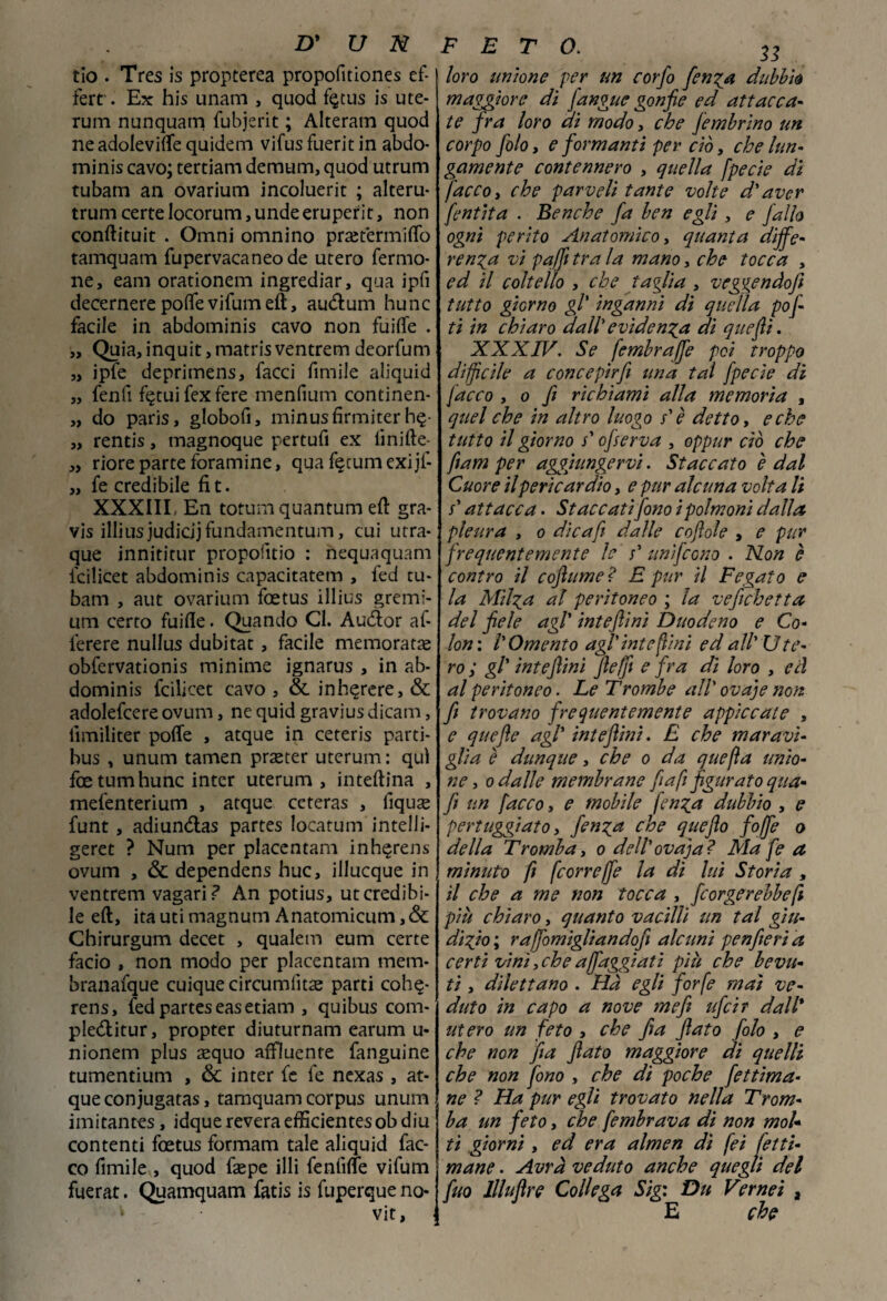 tio . Tres is propterea propofuiones ef- ferr. Ex his unam , quod f§tus is ute- rum nunquam fubjerit ; Alteram quod neadoleviflequidem vifusfueritin abdo- minis cavo; tertiam demum, quod utrum tubam an ovarium incoluerit ; alteru* trum certe locorum, unde eruperit, non conftituit . Omni omnino praitermiffo tamquam fupervacaneode utero fermo- ne, eam orationem ingrediar, qua ipfi decernere poffe vifumeft, audum hunc facile in abdominis cavo non fuifle . „ Quia, inquit, matris ventrem deorfam „ ipfe deprimens, facci fimile aliquid „ fenfi f^tuifexfere menfium continen- „ do paris, globofi, minusfirmiter h§- „ rentis, magnoque pertufi ex lìnifte- „ riore parte foramine, qua fijcumexijf- „ fe credibile fi t. XXXIII, En totumquantum ed gra- vis illiusjudicijfandamentuin, cui utra- que innititur propofitio : nequaquam icilicet abdominis capacitatem , fed tu¬ bam , aut ovarium foetus illius gremi- um certo faifle. Quando CI. Audor af- ferere nullus dubitat , facile memorata obfervationis minime ignarus , in ab¬ dominis fcilicet cavo , & inhqrere, & adolefcere ovum, ne quid gravius dicam, iimiliter pofle , atque in ceteris parti- bus , unum tamen praeter uterum : qui foetumhunc inter uterum, interina , mefenterium , atque ceteras , fiquse funt , adiundas partes locatum intelli- geret ? Num per placentam inh^rens ovum , & dependens huc, illucque in ventrem vagari? An potius, ut credibi¬ le eft, ita uti magnum Anatomicum,& Chirurgum decet , qualem eum certe facio , non modo per placentam mena- branafque cuiquecircumlìtae parti cohq- rens, fed partes easetiam , quibus com- pleditur, propter diuturnam earum u- nionem plus aequo affluente fanguine tumentium , <5c inter fe fe nexas , at¬ que conjugatas, tamquam corpus unum imitantes, idque revera efficientesobdiu contenti foetus formam tale aliquid fac- co limile , quod faepe illi fenliffe vifum fuerat. Quamquam fatis is fuperque no- k vit, FETO. n loro untone per un corfo fetida dubbiò maggiore dì /angue gonfie ed attacca¬ te fra loro dì modo, che jembrìno un corpo filo, e formanti per ciò, che lun¬ gamente contennero , quella fpecie di facco, che parveli tante volte d'aver /entità . Benché fa ben egli, e fallo ogni perito Anatomico, quanta diffe¬ renza vi pqffi tra la mano, che tocca , ed il coltello , che taglia , veggenàofl tutto giorno gl' inganni di quella pof- ti in chiaro dall' evidenza dì queflì. XXXIV. Se fembraffe poi troppo diffìcile a concepirfe una tal fpecie di facco , o fi richiami alla memoria , quel che in altro luogo s'è detto, e che tutto il giorno s'ofserva , oppur ciò che ftam per aggiungervi. Staccato è dal Cuore il pericardio, e pur alcuna volta li /* attacca. Staccati fono i polmoni dalla pleura , o die a fi dalle cojìole , e pur frequentemente le s' unifeono . Non è contro il coftume? E pur il Fegato e la Milza al peritoneo ; la vefichetta del fiele agl' inteflini Duodeno e Co¬ lon: l'Omento agl'inteflini ed all'Ute¬ ro ; gl' inteflini fteffi e fra di loro , ed al peritoneo. Le Trombe all' ovaje non fi trovano frequentemente appiccate , e quefte agl' inteflini. E che maravi¬ glia è dunque, che o da quefta unio¬ ne , o dalle membrane fa fi figurato qua- fi un facco, e mobile fenga dubbio , e pertuggìato, finga che queflo foffe o della Trombay o dell'ovaja? Ma fe a minuto fi feorreffe la di lui Storia , il che a me non tocca , /sorgerebbefi più chiaro, quanto vacilli un tal giu¬ dizio ; raffornigliandofi alcuni penfieri a certi vini, che affaggiatì più che bevu¬ ti , dilettano . Hà egli forfè mai ve¬ duto in capo a nove me fi ufi ir dall* utero un feto , che fi a flato filo , e che non fia flato maggiore di quelli che non fono , che di poche fettima- ne ? Ha pur egli trovato nella Trom¬ ba un feto, che fembrava di non mol¬ ti giorni, ed era almen dì fei fetti- mane. Avrà veduto anche quegli del fuo llluflre Collega Sig: Dn Vernei , E che