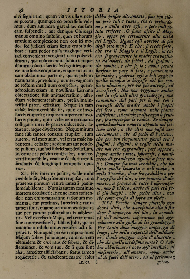 alvi fegnitiem, quam vixvis ulla vince¬ re poterat, quamque eo procedine vidi¬ mi» > dum aut nova graviditas caufam eam fufpendit, aut denique Chìrurgi manus omnìno fuftulit, quin ex horum omnium complexione non conijci mo¬ do, fed judicari etiam fcetus eruptio de¬ beat : tum potior nulla magifque veri- tati con venie ns excogitari ratio pofsevì- deatur, quamobrem tanta Cubito tamque diuturna obortafùerit alvi legni ties,quam j ex una foetuseruptione, eoque in imam ! eam abdominis partem , quam pelvim nominant, provoluto » ut inter vagìnam ac redum inteftinum conjedus» quem- admodum etiam in noviflima Litriana obfervatione foie anìmadverfum, aftrì- dam vehernenterafvum, prefsaimain» teftini parte* effecifset. Neque in eam delabi fedemcredibiie fit,. quin ex invo¬ lucri eruperit ; neque erumpere ex invo- Jtucris potuit* quin vehementes conatus colligatas inter fé partes diducendo, la- xarenc, atque dividerent.. Neque mirum fané fub tantos, conatus; erupifse , tum autem,, velmortuum* vel certa male ha- bentem,, cefsafse ; acdemum aut pende¬ re pulfum, aut loci lubrici tate dedudum, in eam fe fe pelvim conijecifse, undere- verti impedibile, evadere & plurimaedif ficultatis & longinqui temporis, opus crat* XL. His interim pofitis, valde mihì credibile fit> Majofoetumerupifse, tum praeterea primum ventre tametfi paulu- fum fubfidente.. Num is autem contìnua mortemoccubuerit »nec ne ,non conten¬ do non enim tanta funt rationummo menta» cur protìnus» interierit; tanta tamen funt, quamobrem aut neutiquam, aut per parum poftmodum is, adòleve- rit. Vel excefserit Ma}o » vel certe quod fine controversa eft, Idibusjulii , quam minimum nihilominus; menfes odo fu- peravit. Numquid per ea tempora ìnter Majum fcilicet Juliumquecum matrem ìdentìdem & cruciatus & febres, & di- flentiones, Se vomitus * Se fi quae funt al iaatrociter afdidaban t, fcetus tame n lequieverit » Se tabefeente ma tre, folus in ea debba penfar altramente, fono ben elle¬ no però tali e tante, che ci pervado¬ no , o nulla aver egli, o poco ìndi po¬ tuto crefeere .. O /tane ufeito il Mag¬ gio , oppur poi certamente alla metà del Luglio. Quanf egli avrebbe di più degli otto me fi ? E che : fi crede forfè, che tra il Maggio e il Luglio, in cui era fi gravemente la madre travaglia¬ ta da'dolori,, da febbri , da' fpafimi , da vomito, e che fo io ; abbia potuto ftarfene in pace il feto, e penuriando la madre , goderne egli a bell' aggio in quella burafea a bizzeffe del fuo con¬ sueto alimento , per vie più nutrirfi, ed accrefcerfi. Noi non veggìamo andar così la cofa nell'altre gravidezze i ma camminar dal pari per lo più con i travagli della madre anche i fcapiti del feto , come appunto nelle piante addiviene , su cui vizze divengon le frut¬ ta, fearficcìefon le radici. Se dunque quefla bambina o morta appunto nel Jet - timo mefe, o che oltre non pafsò cer- certamente , che di pochi dì l'ottavo, che per ben cìnquantatre giorni tra i fpafimi, ì digiuni * le veglie della ma¬ dre non che aggrandire, potè appena, feppur anche tanto» fojìenerfi, e nondi¬ meno dì grandezza uguale a fette me- f x. Dunque fi a mai credibile, che fia fiata quella lavorata o nell'ovaia , o nella Tromba, dove fenza dubbio o per P angt.fiia del fio, a per penuria d'ali¬ mento > a pruova di tutte P ojfervazio- ni y non fi videro> anche dì pari età fe¬ ti più lunghi , che poche dita » non che come quefla di fopra un piede. XLL Perche dunque piuttoflo non dovrà dirfi, che accrefciuta ella fi fia dove Tampiezza del fito » la comodi¬ tà dell' alimento eofpirarona più age¬ volmente alla gìufia dì lei grandezza ? Per tanto dove maggior ampiezza dì luogo > che nella capacità dell'addomi- ney donde maggior copia d'alimento » che da quella medefmaparte ? O s'ab¬ bia abbarbicato l'uovo agl' ìntefiini, al mefenterio , alP omento , oppur anche al di fuori dell'utero, ed al peritoneo ; J potè#-