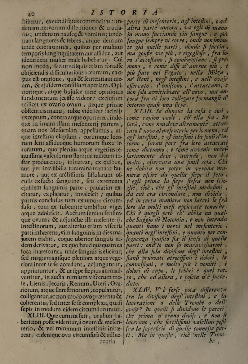 hibetur, excundi fetus commoditas : un- denam nervorum dillentioncs & crucia* tus; undenam nanfe £ & vomìtus; unde- nam languores & febres, atque demum linde cererà omnia, quibus per multarci temporis longinquitatem aut adìdue, aut identidem mulier male habebatur . Cui non modo, fedutreliquisetiam fortade obijciendis difficultaubusoccurram, eao- pus eft oratione, qua& fentendam me- am, & ejufdem confi lium a pedani. Opi- noritque, atque hujufce meae opinionis fundamentum jeciffe vi deor : exclufum fcilicet ex ovario ovum , ncque primae obftetricis manu, tubae videiicet iacinijs exceptum, contra atque oporteret, inde- que in imam illam mefenterij partem , quam nos Mefocolon appellamus , at¬ que inteftina elapfum , eorumque loco- rum leni affiduoque humorum fluxu ir¬ roratimi, quo pleniusatque vegetiuste- nuiflìma valculcrum(laminaradicum in- flar producendo, inhrereat, ex quibus, aut per invilibilia fora mina tranato hu* more , aut ex ardidìmis fidularum of* eulis exludo fanguine , feu extenuata ejufdem fanguinis parte , paulatim ex- citatur, explicatur, invalefcit ; quibus pattus conclufus tum ex umore circum- fufo , tum ex fubeunte umbilico viget atque adolefcit. Audumfenfim fenfim- que ovum, & adjundse illi mefenterij, itfteftinoruni, aut alterius edam vifeeris parti inhaerens,vim fanguinis in diesma- jorem trahit, eoque uberior fanguis iti- dem derivatur, ex quo haud quaquam ea loca inarefeunt, undefanguis iselicitur; fed magis magifque pleniora atque vege- tiora inter fefe accedunt, adjunguntur, apprimuntur, & ut fqpe fepius animad- vertitur, inauda nimium vifeerummo¬ le , Lienis, Jecoris, Renum, Uteri, Ova- riorum, atque Inteftinorum ,copulantur, colligantutvic non modoovo praetenta & coherentia/fed inter le fe complexa, quali fepis in modum eidemcircumducuntur. XLIII.Quae cuna ita fint, utaliter ha- - beri non pofle videntur,fi ovum & mefen- terio, & vel minimum intedinis inbae- reat, eidemqueovo circumfufa& adira¬ re a da parte di mefenterìo, agl' intefiini, oad altra parte ancora , va egli di mano in mano Cucciando più fangne , e più [angue fempre vi corre, onde nonfmun* te già quelle parti, donde fi [uccia , ma gonfie vie più , e rìgogliofe , fra lo* ro s'ac cofano , fi combaggiano , fi pre¬ mono , e come dijfi d'averne più , è più fiate nel Fegato , nella Milza , ne' Reni, negl' intefiini, e nell' ovaje offervato , s' unifeono , /’ attaccano, c non [olo avvitichiate all'uovo , ma an¬ cora fra di loro collegate [ormangli d' intorno qua fi una [epe. XL1II. Se dunque la co fa e così , come ragion vuole , eh' ella fi a . Se farà, come non deve altramente, attac¬ cato /’ uovo al mefenterìo per lo meno, ed agl intefiini, e gl'intefiini che forili d'in¬ torno , faran pure fra loro attaccati come dicemmo , e come avvenir necef fariamente deve , avendo , non ha molto , ofservata una fimil coja . Chi ne dubita non poter in veruna ma¬ niera ufeire da quella fiepe il feto , j* egli prima la fiepe ftefsa non fdo¬ glie , cioè, che gl' intefiini mede fimi , da cui era circondato , non divida , ed in certa maniera non laceri le fra loro da molti me fi, appiccate tonache. Chi è quegli però eh' abbia un qual¬ che Saggio di Notomi a, e non intenda quanti fiano i nervi nel mefenterìo > quanti negl' intefiini, e quanto per con- feguenza [quifito fia il [enfio di quelle parti ; ond'io non fo maravigliarmi , che alla fola dìvifione degl' intefiini , [tanfi pruovatì atroci (fimi i dolori , le convulfioni, e molto più i vomiti , i dolori dì capo , le febbri e quel tut¬ to , che ed allora , e pofeia n'è [ecce¬ duto. XL1V. V’ è forfè poca differenza tra la divifione degl1 intefiini , e la lacerazione o delle Trombe o dell' ovaje ? In quelli fi dividono le pareti, che prima n erano divìfe , e non fi lacerano , che fottilìffimi vafellini pofii fra la fuperficie di quelle connefie par¬ tì . Ma in quefle , cioè *nelle Troni-