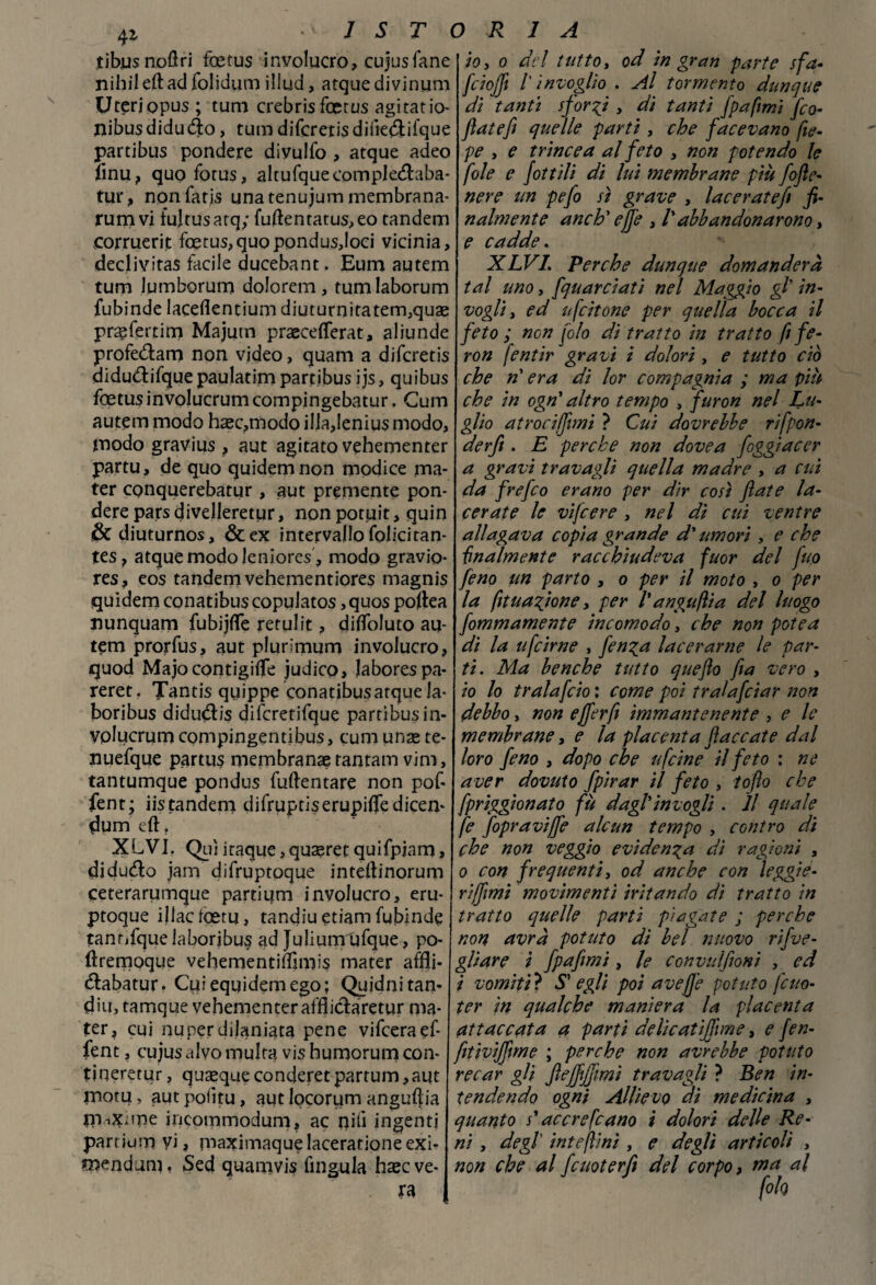 tibnsnoflri foetus involucro, cujusTane nihileftad folidum illud, atque di vinum Uteriopus; tum crebrisfoetus agitano- nibusdiduóto, tum difcretisdiiie&ifque partibus pondere diyulfo , atque adeo flnu, quo forus, altufque coitipledtaba- tur, nonfatis unatenujummembrana- rum vi fujtusarq; fuftentatus,eo tandem corruerit foetus, quo pondusjoci vicinia, declivitas facile ducebant. Eum autem tum lumborum dolorem, tumlaborum fubinde Iaceflentium diuturoitatem,quae praefertim Majutn praeceflerat, aliunde profedam non video, quam a difcretis didu&ifque paulatim partibus ijs, quibus foetus involucrum compingebatur. Cum autem modo hsec,modo illa,lenius modo, modo gravius , aut agitato vehementer partu, de quo quidemnon modice ma- ter conquerebatur , aut premente pon¬ dere parsdiveljeretur, nonpotuit, quin òcdiuturnos, &ex intervallo folicitan- tes, atque modo leniores , modo gravio* res, eos tandem vehementiores magnis quidem conatibus copulatos, quos poitea nunquam fubijfle rerulit, difloJuto au¬ tem prorfus, aut plunmum involucro, quod Majo contigiflfe judico, laborespa- reret. Tantis quippe conatibusarque la- boribus didudtis difcretifque partibusin- volucrum compingentibus, cum unse te* nuefque partus membrana? rantam vim, tantumque pondus fuftentare non pof* fent; iis tandem difruptiserupifledicen* dum eft. XLVI. Qui itaque, quagret quifpiam, didu&o jam difruptoque inteftinorum ceterarumque partium involucro, eru- ptoque illactceru, tandiu etiam fubinde tantifquelaboribus ad Julium'ufque, po- ftremoque vehementiflimis mater affli* (ftabatur. Cui equidemego; Quidnitan* din, tamque vehementer afflictaretur ma- ter, cui nuper dilaniata pene vifceraef- fent, cujus alvo multa vis humorum con¬ ti neretur , qusequeconderetpartum,aut inotu, aut poiitu, aut locorum anguria rn-.x;me ineommodum, ac piti ingenti partium vi, maximaque laceratane exi- mendum, Sed quamvis fingula haec ve¬ ra ORIA io, o del tutto, od in gran parte sfa* fiiojfi l'invoglio . Al tormento dunque di tanti sforai , di tanti fpaftmi fio* fiatefi quelle parti, che facevano fie- pe , e trincea al feto , non potendo le fole e fittili di luì membrane più fofte- nere un pefo si grave , laceratefi fi¬ nalmente ancb' effe , /’abbandonarono, e cadde. XLVI. Perche dunque domanderà tal uno, fquarciatì nel Maggio gl’ in¬ vogli, ed u fettone per quella bocca il feto ; non filo di tratto in tratto fi fe- ron fentir gravi i dolori , e tutto ciò che n' era di lor compagnia ; ma più che in ogn' altro tempo , furon nel Lu¬ glio atrociffimi ? Cui dovrebbe rifpon- derfi . E perche non dovea foggiacer a gravi travagli quella madre , a cui da frefio erano per dir così fiate la¬ cerate le vifiere , nel di cui ventre allagava copia grande d'umori , e che finalmente racchiudeva fuor del juo fino un parto , o per il moto , o per la fituagìone, per l'a ngufila del luogo fommamente incomodo, che non potea di la ufeirne , finga lacerarne le par¬ ti. Ma benché tutto quefto fia vero , io lo trala filo : come poi tralafiiar non debbo, non efferfi immantenente , e le membrane, e la placenta fiaccate dal loro fino , dopo che ufeine il feto : ne aver dovuto fpirar il feto , toflo che fpriggionato fu dagl'invogli . Il quale fe fopraviffe alcun tempo , contro di che non veggio evidenza di ragioni , o con frequenti, od anche con leggi e- riffimi movimenti 'tritando di tratto in tratto quelle parti piagate ; perche non avrà potuto dì bel nuovo rifve- gliare ì fpafimi, le convulfionì , ed i vomiti? Sy egli poi avefj'e potuto fitto- ter in qualche maniera la placenta attaccata a partì delicatìjfime, e fen- fitivìjfime ; perche non avrebbe potuto recar gli fiejfijjìmi travagli ? Ben in¬ tendendo ogni Allievo di medicina , quanto s'accrescano i dolori delle Re¬ ni , degl' inteftini , e degli articoli , non che al fiuoterfi del corpo, ma al