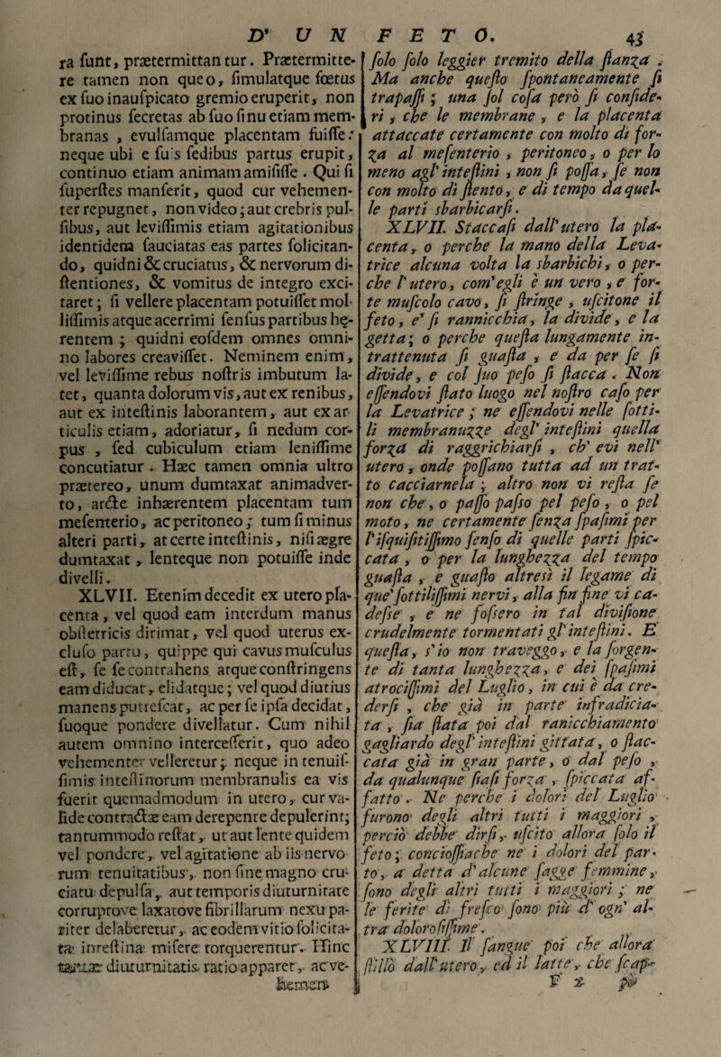 ra funt, praetermittan tur. Praetermitte- re tamen non queo, fimulatque foetus ex Tuo inaufpicato gremioeruperit, non protinus fecretas abfuofinuetiammem- branas , evulfamque placentam fuifle/ neque ubi e fu's fedibus partus erupit, continuo etiam animati! amififte . Qui fi fuperftes manferit, quod cur vehemen- ter repugnet, non video ; aut crebris pul* fibus, aut Jevifiìmis etiam agitationibus identidera fauciatas eas partes folicitan* do, quidni & cruciatus, & nervorum di- ftentiones, & vomitus de integro exci- taret ; fi veliere placentam potuiflet mol* liftìmis acque acerrimi fenfus partibus h$- rentem ; quidni eoldern omnes omni- no labores creaviftet. Netninem enirn, vel levifiime rebus noftris imbutum la- tet, quanta dolorum vis, aut ex renibus, aut ex inteftinis laborantem, aut exar- ticulis etiam, adoriatur, fi nedum cor¬ pus , fed cubiculum etiam leniflìme concutiatur . Haec tamen omnia ultro praetereo, unum dumtaxat animadver- ro, arde inhaerentem placentam tum meferrterio, ac peritoneo; tumfiminus alteri parti,, at certe inteftinis, nifi aegre dumtaxat » lenteque non potuifte inde divelli. XLVII. Etenimdecedit ex utero pla¬ centa , vel quod eam interdum manus obfìetricis dirimat, vel quod uterus ex- clufo parru, quippe qui cavusmufculus eft, fe fecontrahens arqueconftringens eam diducat, elidatque ; vel quod diutius manens putrefcat, ac per fe ipfa decidat, fuoque pendere divellatur. Cum nihil autem omnino intercefterit, quo adeo vehementer velleretur;. neque intenuif- fimis inteftinorimi membranulis ea vis fuerir quemadmodum in utero, curva¬ fide contrada eam derepente depulerinr; tantummodo reftat, ut aut lente quidem vel pondere, vel agitatione ab iis nervo rum tenuitatibusy non fine magno cru- ciatudepulfa,, auttemporisdiuturnirate corruptove laxatovefibrillarum nexupa- riter delabe retur,. ac eodemvitio felicita¬ ta- inreftina' mi Ter e torquerentur. Hlnc t&rxaei diuturnitatii ratio apparetaeve- beme.n* folo filo leggier tremito della fianca . Ma anche quefio fipontane amente fi trapaffi ; una fil cofa però fi confide- ( ri f che le membrane , e la placenta attaccate certamente con molto di for¬ za al mcfcntcrio , peritoneo,- o per lo meno agl' intcfiini , non fi pojfia,- fe non con molto dì fientó, e dì tempo da quel¬ le parti sbarbicarji. XLVII. Stacca fi dall'utero la pla¬ centa , o perche la mano della Leva¬ trice alcuna volta la sbarbichi, o per¬ che ! utero, com'egli e un vero * e for¬ te mufcolo cavo y fi ftringe , uficitone il fieto, e' fi rannicchia, la divide, eia getta\ o perche quefta lungamente in¬ trattenuta fi guafia y e da per fe fi divide, e col Juo pefi fi fiacca . Non effiendovi fiato luogo nel noftro cafi per la Levatrice ; ne ejfiendovi nelle fitti¬ li membrami?xe degl' intefiini quella forza di raggrichiarfi , eh' evi nell' utero y onde poffano tuttaf ad un trat¬ to cacciamela ; altro non vi refia fe non che , o pajfi pafiso pel pefio , o pel moto, ne certamente fienza [pafiimi per l'ifquifitiffmo fienfio di quelle parti [pic¬ cata y o per la lunghezza del tempo guafia y e guafio altresì il legame di que'fiottiliffìmi nervi, alla fin fine vi ca- aefse' , e ne fofsero in tal diviftone crudelmente tormentati gl'intefiini. E quefta y s'io non traveggo ,■ e la /ergen¬ te di tanta lunghezza > e dei fpqfimi atrociffimi del Luglio, in cui e da cre¬ der fi , che già in parte’ infradicia¬ ta y jia fiata poi dal ranìcchiamento gagliardo degl' intefiini gittata, o fiac¬ cata già in gran parte, o dal pefo , da qualunque fin fi forza , [piccata af¬ fatto .• Ne perche ì dolori del Luglio' furono‘ degli altri tutti i maggiori ,• perciò debbe' dir fiuficito allora filo il feto,. concioffiache ne i dolori del par¬ to, a detta d'alcune fagge femmine ^ fono degli altri tutti i maggiori ; ne le ferite di frefeo' fono} piu di' ogn' al-- . tra dolor ofi (firn e. XLVilt Il fangue' poi che allora fiìllò dall utero y ed il latte’, che fcap-r V' % pò