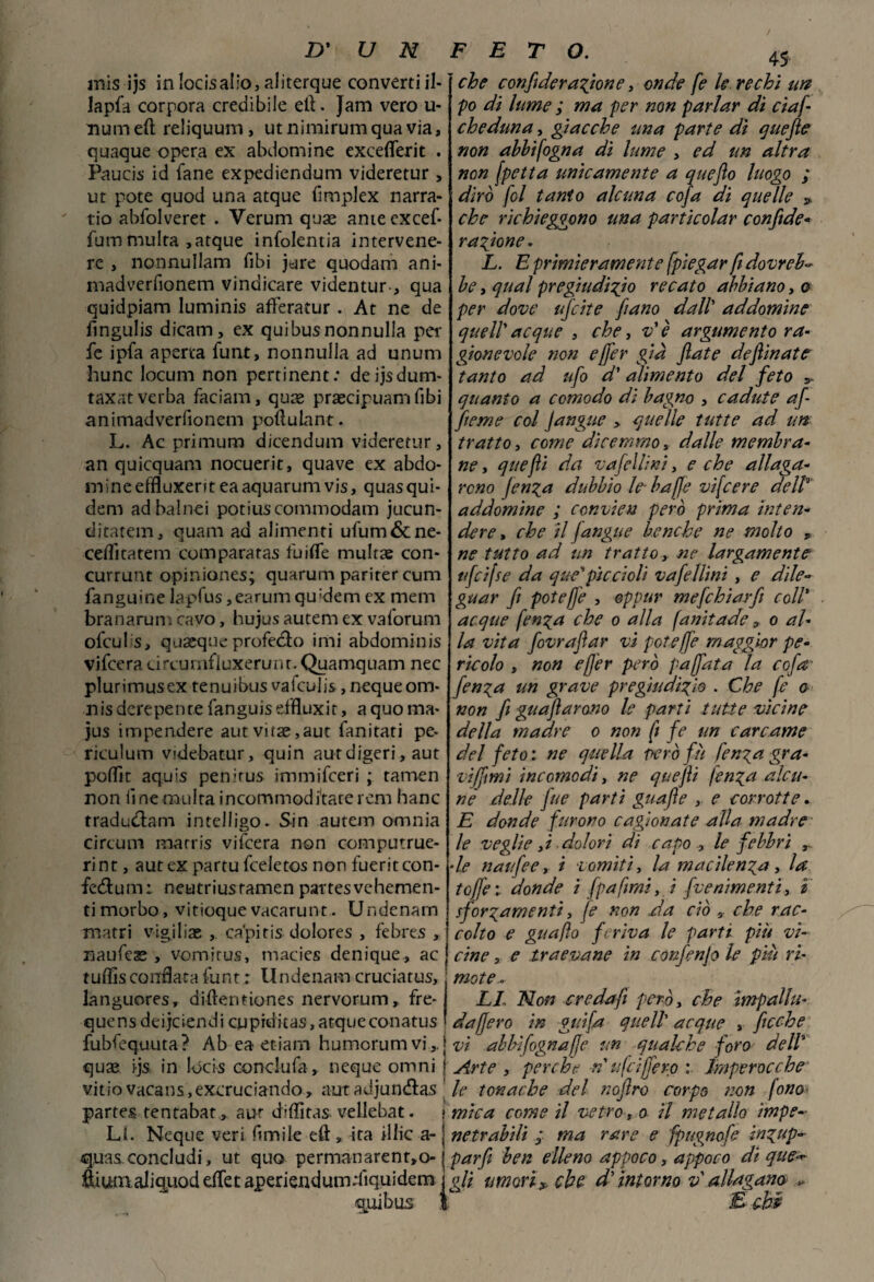 mis ijs in locisalio, aliterque converti il- lapfa corpora credibile etì. Jam vero u- numeft reliquum, utnimirumquavia, quaque opera ex abdomine exceflerit . Paucis id fané expediendum videretur , ut potè quod una atque fimplex narra- tio abfolveret . Verum quae anieexcef- fum multa ,atque infolentia intervene- re , nonnullam fibi jure quodam ani- madverfionem vindicare videntur-, qua quidpiam luminis afFeratur . At ne de fingulis dicam, ex quibusnonnulla per fc ipfa aperta funt, nonnulla ad unum hunc locum non pertinent: deijsdum- taxat verba faciam, quas praecipuam fibi animadverfionem poftulant. L. Ac primum dicendum videretur, an quicquam nocuerit, quave ex abdo¬ mine effluxent eaaquarumvis, quasqui- dem adbalnei potiuscommodam jucun- ditatem, quam ad alimenti ufum&ne- celTitatem comparatas fuiffe multae con- currunt opiniones; quarum pariter cum fanguine lapfus,earumqu:dem ex mem branarum cavo, hujus autem ex vaforum ofculs, quasque profedo imi abdominis vifcera circumfiuxerunn Quamquam nec plurimus ex tenuibus vafculis, neque om- nis derepente fanguiseffluxit, a quo ma- jus impendere autvitae,aut fanitati pe* riculum videbatur, quin aut digeri, aut poflìt aquis penirus immifceri ; tamen non finemulraincornmodi'tare rem hanc tradudam intelligo* Sin autem omnia circuir» rnarris vifcera non computrue- ri nt, aut ex partu fceletos non fuerit con- fedum; neutriusramen partesvehemen- ti morbo , vitioque vacarunt. Ur.denam matri vigiliae capitis dolores , febres , naufese , vomirus, macies denique, ac tuffis corrflata funt : Undenam cruciarus, languores, diftentiones nervorum, fre- quens deijciendi cupiditas, atque conatus 45 che confi de ragion e, onde fe le rechi un po di lume ; ma per non parlar di ciaf cheduna, giacche una parte dì quefte non abbifogna dì lume , ed un altra non fpetta unicamente a queflo luogo ; dirò fol tanto alcuna cofa di quelle > che richieggono una particolar confide- ragione. L. E primieramente [piegar fi dovreb¬ be , qual pregiudizio recato abbiano, o per dove ujcite fiano dall’ addomine queir acque , che, v' è argumento ra¬ gionevole non ejfer già fiate deflìnate tanto ad ufo d'alimento del feto y quanto a comodo dì bagno , cadute afi fieme col Jangue > quelle tutte ad un tratto, come dicemmo, dalle membra¬ ne , quefii da v afelli ni, e che allaga¬ rono fenga dubbio le- baffi e vifcere dell addomine ; ccnvien però prima inten¬ dere , che il fangue benché ne molto y ne tutto ad un tratto, ne largamente ufcifse da qué*piccioli vafellini , e dile¬ guar fi poteffe , eppur mefchiarfi coll* acque fenga che o alla fanitade 9 o al¬ la vita fovrafiar vi poteffe maggior pe¬ ricolo , non efjer però paffuta la cofa- fenga un grave pregiudizio . Che fe o non fi guafiarono le parti tutte vicine della madre o non fi fe un carcame del feto : ne quella però fu fenga gra- viffmi incomodi, ne quefii fenga alcu¬ ne delle fitte parti guafie , e corrotte. E donde furono cagionate alla madre le veglie >i dolori di capo , le febbri ■le naufee, i vomiti, la macilenza, la tGjfe:. donde i fpafimi, i fornimenti, ì sforzamenti, (e non da ciò 0 che rac¬ colto e guafìo feriva le parti più vi¬ cine , e traevane in confenjo le più ri¬ mote- LI Non crcdafi però, che impallu- da fiero in gufa quell’ acque , fioche fubfequuta? Ab ea etiam humorumvi,. j vi abbi fogna fie un qualche foro dell quae ijs in lócis conckifa, neque omni j Arte , perche n u fa fiero : Imperocché vitìo vacans,excruciando, aut adjundas ' le tonache del nofiro corpo non fono partes tentabat, aur diffitas. vellebat. ? mica come il vetro, o il metallo impe¬ lai. Neque veri fmiile eft, ita illic a- j netrabili ; ma rare e fpugnofe ingup~ quas concludi, ut quo permanarenr,o- j par fi ben elleno appoco, appoco di que-*- fiiutnaliquod effet aperiendum;fiquidem j n/i umori* che d'intorno v allappano , quibus I E chi