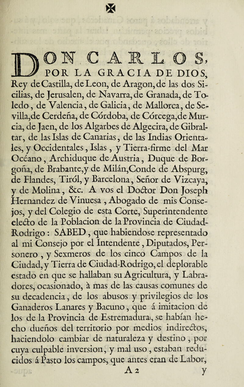 I.C11LO POR LA GRACIA DE DIOS, u * Rey de Castilla, de León, de Aragón, de las dos Si- cilias, de Jerusalen, de Navarra, de Granada, de To¬ ledo , de Valencia, de Galicia, de Mallorca, de Se¬ villa,de Cerdeña, de Córdoba, de Córcega,de Mur¬ cia, de Jaén, de los Algarbes de Algecira, de Gibral- tar, de las Islas de Canarias, de las Indias Orienta¬ les, y Occidentales, Islas , y Tierra-firme del Mar Océano, Archiduque de Austria, Duque de Bor- goña, de Brabante,y de Milán,Conde de Abspurg, de Flandes, Tiról, y Barcelona, Señor de Vizcaya, y de Molina, &c. A vos el Doétor Don Joseph Hernández de Vinuesa , Abogado de mis Conse¬ jos, y del Colegio de esta Corte, Superintendente electo de la Población de la Provincia de Ciudad- Rodrigo : SABED, que habiéndose representado al mi Consejo por el Intendente, Diputados, Per- sonero , y Sexmeros de los cinco Campos de la Ciudad, y Tierra de Ciudad-Rodrigo, el deplorable estado en que se hallaban su Agricultura, y Labra¬ dores, ocasionado, á mas de las causas comunes de su decadencia, de los abusos y privilegios de los Ganaderos Lanares y Bacuno, que á imitación de los de la Provincia de Estremadurai, se habían he¬ cho dueños del territorio por medios indireétos, haciéndolo cambiar de naturaleza y destino , por cuya culpable inversión, y mal uso, estaban redu¬ cidos á Pasto los campos, que antes eran de Labor,