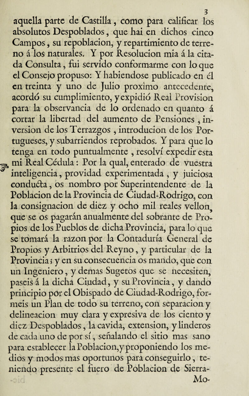 aquella parte de Castilla, como para calificar los absolutos Despoblados, que hai en dichos cinco Campos, su repoblación, y repartimiento de terre¬ no á los naturales. Y por Resolución mia á la cita¬ da Consulta, fui servido conformarme con lo que el Consejo propuso: Y habiéndose publicado en él en treinta y uno de Julio próximo antecedente, acordó su cumplimiento, y expidió Reai Provisión para la observancia de lo ordenado en quanto á cortar la libertad del aumento de Pensiones , in¬ versión de los Terrazgos , introducion de los Por¬ tugueses, y subarriendos reprobados. Y para que lo tenga en todo puntualmente , resolví expedir esta mi Real Cédula: Por la qual, enterado de vuestra inteligencia, providad experimentada , y juiciosa conduéla, os nombro por Superintendente de la Población de la Provincia de Ciudad-Rodrigo, con la consignación de diez y ocho mil reales vellón que se os pagarán anualmente del sobrante de Pro¬ pios de los Pueblos de dicha Provincia, para lo que se tomará la razón por la Contaduría General de Propios y Arbitrios del Reyno, y particular de la Provincia; y en su consecuencia os mando, que con un Ingeniero, y demas Sugetos que se necesiten, paséis á la dicha Ciudad, y su Provincia, y dando principio por el Obispado de Ciudad-Rodrigo, for¬ méis un Plan de todo su terreno, con separación y delincación muy clara y expresiva de los ciento y diez Despoblados, la cavida, extensión, y linderos de cada uno de por sí, señalando el sitio mas sano para establecer la Población,y proponiendo los me¬ dios y modos mas oportunos para conseguirlo, te¬ niendo presente el fuero de Población de Sierra- Mo-