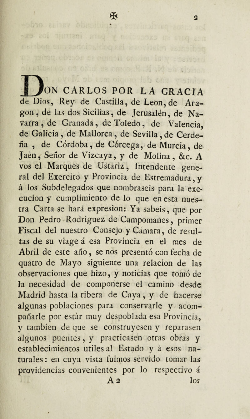 D ON CARLOS POR LA GRACIA de Dios, Rey de Castilla, de León,de Ara¬ gón, de las dos Sicilias, de Jerusalén, de Na¬ varra , de Granada, de Toledo, de Valencia, de Galicia, de Mallorca, de Sevilla, de Cerde- ña , de Córdoba, de Córcega, de Murcia, de Jaén, Señor de Vizcaya, y de Molina , &c. A vos el Marques de üstariz. Intendente gene¬ ral del Exercito y Provincia de Estremadura, y á los Subdelegados que nombraseis para la exe- cucion y cumplimiento de lo que en esta nues¬ tra Carta se hará expresión: Ya sabéis, que por Don Pedro Rodriguez de Campomanes, primer Fiscal del nuestro Consejo y Cámara, de resul¬ tas de su viage á esa Provincia en el mes de Abril de este año, se nos presentó con fecha de quatro de Mayo siguiente una relación de las observaciones que hizo, y noticias que tomó de la necesidad de componerse el camino desde Madrid hasta la ribera de Caya, y de hacerse algunas poblaciones para conservarle y acom¬ pañarle por estar muy despoblada esa Provincia, y también de que se construyesen y reparasen algunos puentes, y practicasen otras obras y establecimientos útiles al Estado y á esos na¬ turales: en cuya vista fuimos servido tomar las providencias convenientes por lo respectivo á