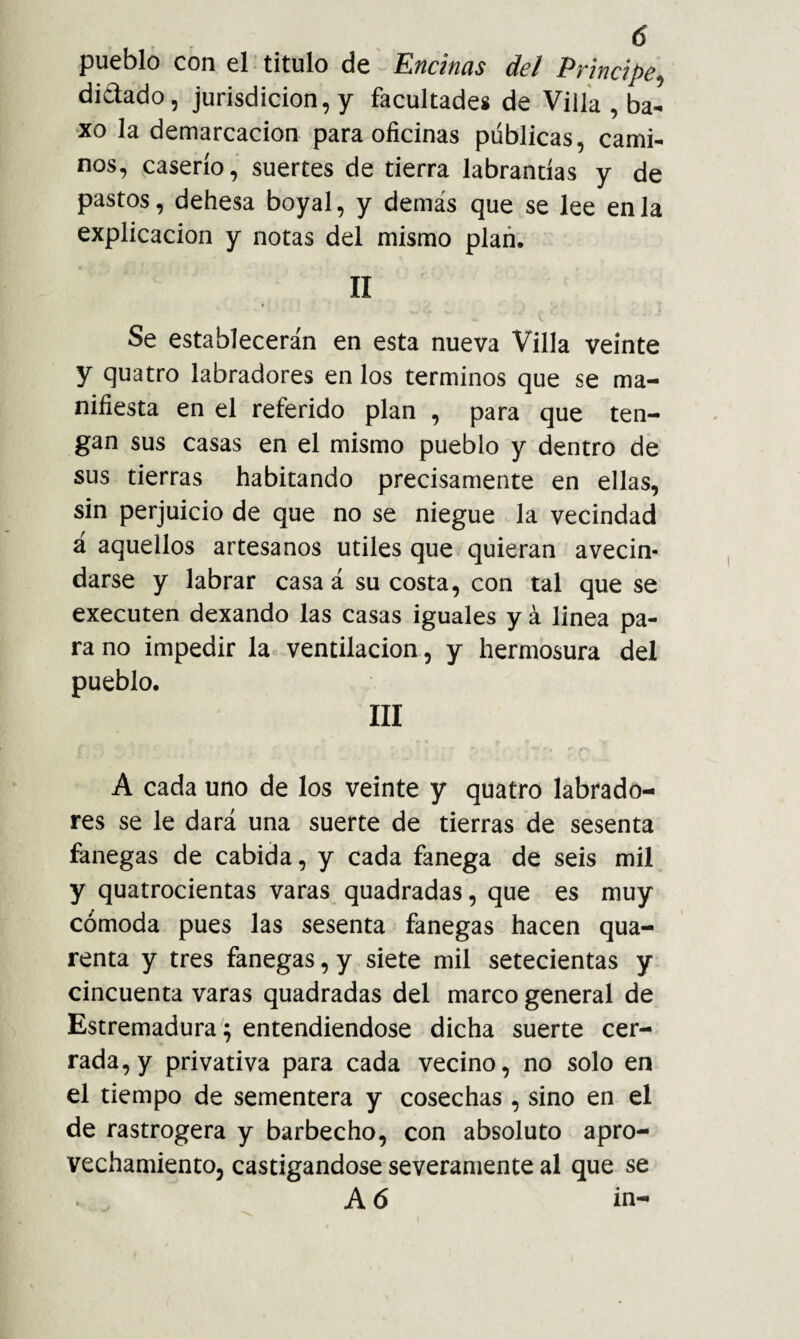 pueblo con el titulo de Encinas del Principe. didado, jurisdicion,y facultades de Vilía , ba- xo la demarcación para oficinas públicas, cami¬ nos, caserío, suertes de tierra labrantías y de pastos, dehesa boyal, y demás que se lee en la explicación y notas del mismo plan. II Se establecerán en esta nueva Villa veinte y quatro labradores en los términos que se ma¬ nifiesta en el referido plan , para que ten¬ gan sus casas en el mismo pueblo y dentro de sus tierras habitando precisamente en ellas, sin perjuicio de que no se niegue la vecindad á aquellos artesanos útiles que quieran avecin¬ darse y labrar casa á su costa, con tal que se executen dexando las casas iguales y á linea pa¬ ra no impedir la-ventilación, y hermosura del pueblo. III A cada uno de los veinte y quatro labrado¬ res se le dará una suerte de tierras de sesenta fanegas de cabida, y cada fanega de seis mil y quatrocientas varas quadradas, que es muy cómoda pues las sesenta fanegas hacen qua- renta y tres fanegas, y siete mil setecientas y cincuenta varas quadradas del marco general de Estremadura; entendiéndose dicha suerte cer¬ rada, y privativa para cada vecino, no solo en el tiempo de sementera y cosechas , sino en el de rastrogera y barbecho, con absoluto apro¬ vechamiento, castigándose severamente al que se A 6 in- I