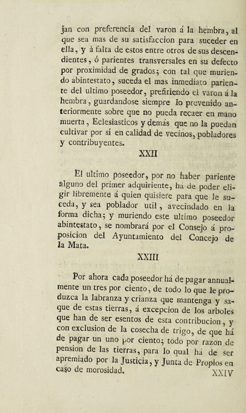 jan con preferencia del varón á la hembra, al que sea mas de su satisfacción para suceder en ella, y á falta de estos entre otros de sus descen¬ dientes , ó parientes transversales en su defecto por proximidad de grados 5 con tal que murien¬ do abintestato, suceda el mas inmediato parien¬ te del ultimo poseedor, prefiriendo el varón á Ja hembra, guardándose siempre lo prevenido an¬ teriormente sobre que no pueda recaer en mano muerta, Eclesiásticos y demás que no la puedan cultivar por sí en calidad de vecinos, pobladores y contribuyentes. XXÍI El ultimo poseedor, por no haber pariente alguno del primer adquiriente, há de poder eli¬ gir libremente á quien quisiere para que le su¬ ceda, y sea poblador útil, avecindado en la forma dicha5 y muriendo este ultimo poseedor abintestato, se nombrara por el Consejo á pro¬ posición del Ayuntamiento del Concejo de la Mata. xxiri Por ahora cada poseedor há de pagar annual* mente un tres por ciento, de todo lo que le pro¬ duzca la labranza y crianza que mantenga y sa¬ que de estas tierras, á excepción de los arboles que han de ser esentos de esta contribución, y con exclusión de la cosecha de trigo, de que há de pagar un uno por ciento 5 todo por razón de pensión de las tierras, para lo qual há de ser apremiado por la Justicia, y Junta de Propios en caso de morosidad. XXIV