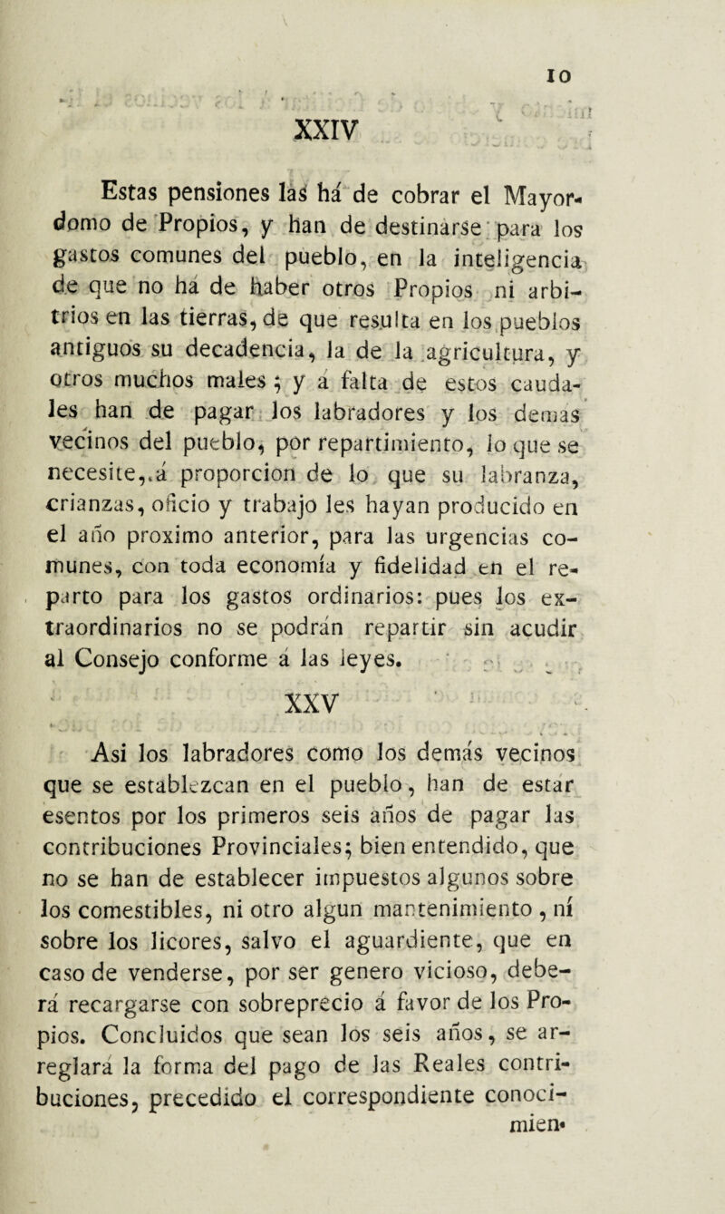 10 XXIV Estas pensiones láá há' de cobrar el Mayor¬ domo de'Propios, y han de destinarse; para los gastos comunes del pueblo, en la inteligencia de que no ha de haber otros Propios ni arbi¬ trios en las tierras, de que resolta en los,pueblos antiguos su decadencia, la de la .agricultura, y otros muchos males; y a falta de estos cauda¬ les han de pagaCi los labradores y los demas vecinos del pueblo, por repartimiento, lo que se necesite,.á proporción de lo, que su labranza, crianzas, oficio y trabajo les hayan producido en el ano próximo anterior, para las urgencias co¬ munes, con toda economía y fidelidad .en el re¬ parto para los gastos ordinarios: pues los ex¬ traordinarios no se podrán repartir sin acudir al Consejo conforme á las leyes. ' . . XXV ' Asi los labradores como los demás vecinos que se establezcan en el pueblo, han de estar^ esentos por los primeros seis años de pagar las contribuciones Provinciales; bien entendido, que no se han de establecer impuestos algunos sobre los comestibles, ni otro algún mantenimiento , ni sobre los licores, salvo el aguardiente, que en caso de venderse, por ser genero vicioso, debe¬ rá recargarse con sobreprecio á favor de los Pro¬ pios. Concluidos que sean los seis anos, se ar¬ reglará la forma del pago de las Reales contri¬ buciones, precedido el correspondiente conoci- miem