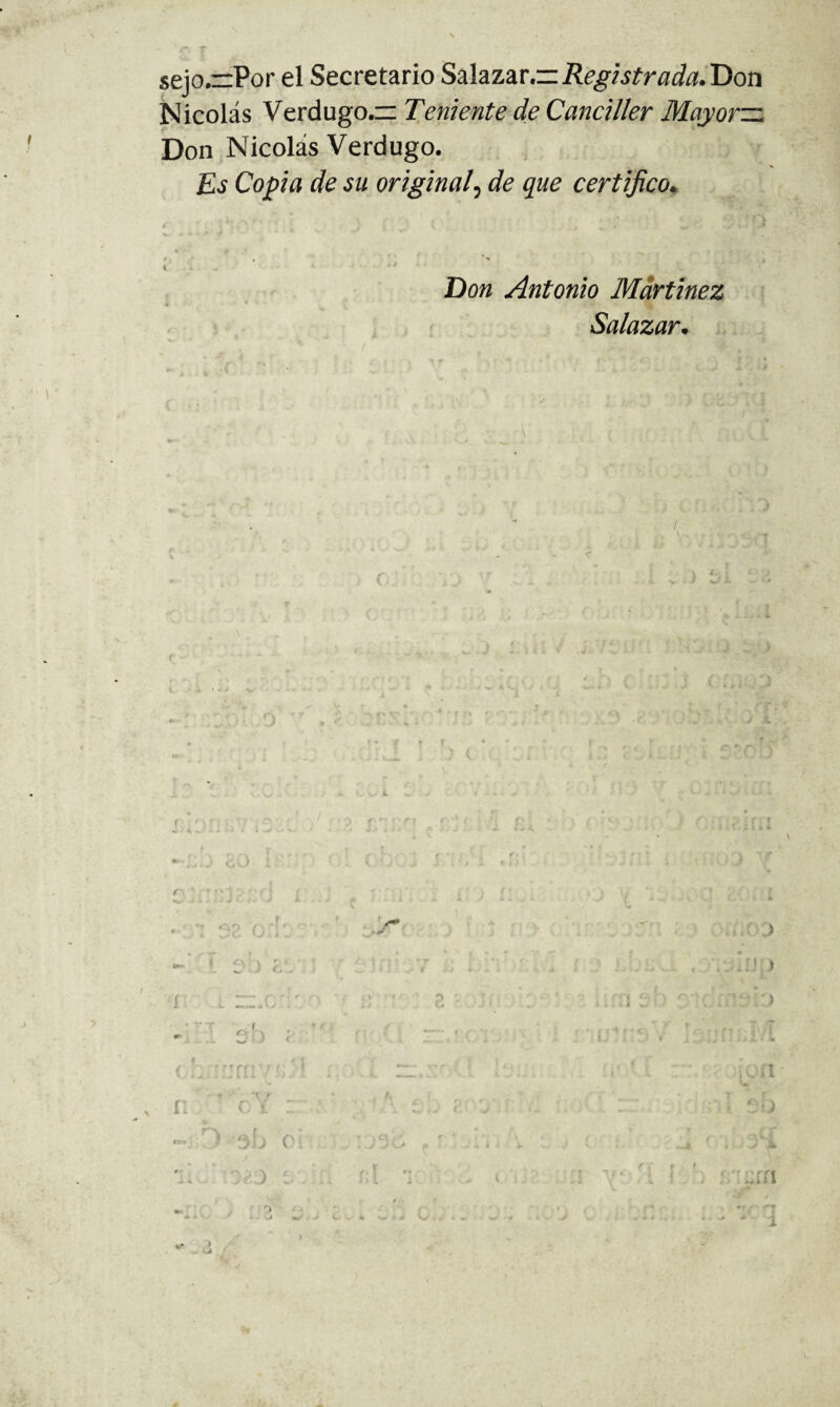 sejo.r:Por el Secretario Sú^zav.—Registrada.'Don Nicolás Verdugo. Teniente de Canciller Mayorzz Don Nicolás Verdugo. £í Copa de su original^ de que certifico^ ( K Don Antonio Martínez Salazar* / •'7