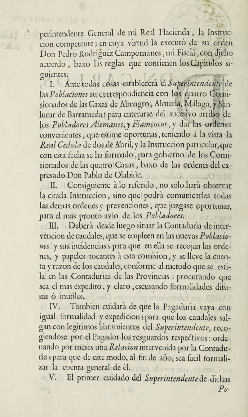 ción competente 5 en cuya virtud la executó de su orden Don Pedro Rodriguez Campomanes, mi Fiscal, con dicho acuerdo, baxo las reglas que contienen los Gapitiílos si¬ guientes: ¡D I. Ante todas cosas establecerá ó.Sup.erintendent\\áz las Poblaciones su correspondiencia con los quatro Comi¬ sionados de lasCaxas de Almagro, Almería, Málaga, }^:S|ln- lucar de Barramedaj para enterarse del sucesivo arribo de los Pobladores Alemanes,j Flamencos, Y dar las ordenes convenientes, que estime oportunas,teniendo á la vista la Real Cédula de dos de Abril, y la Instrucción particular,que con esta fecha se ha formado, para gobierno de los Comi¬ sionados de las quatro Caxas, baxo de las ordenes del ex¬ presado Don Pablo de Olabide. ' ^ _ ■ , II. Consio^uiente á lo referido, no solo hará observar o ^ la citada Inkruccion, sino que podrá comunicarles todas las demas ordenes y prevenciones, que juzgase oportunas, para el mas pronto avio de los Pobladores. IIL Deberá desde luego situar la Contaduría de inter¬ vención de caudales, que se empleen en las nuevas Poblado^ nes y sus incidencias 5 para que en ella se recojan las orde¬ nes, y papeles tocantes á esta comisión, y se lleve la cuen¬ ta y razón de los caudales, conforme al método que se esti¬ la en las Contadurías de las Provincias : procurando que sea el mas expedito, y claro ,escusando formalidades difu¬ sas b inútiles. IV. También cuidará de que la Pagaduría vaya con igual formalidad y expedición 5 para que los caudales sal¬ gan con legitimes libramientos del Superintendente, reco¬ giéndose por el Pagador los resguardos respetivos: orde¬ nando por meses una Relación intervenida por la Contadu¬ ría 5 para que de este modo, al fin de ano, sea fácil formali¬ zar la cuenta general de el. V. El primer cuidado del Superintendente de dichas Po^