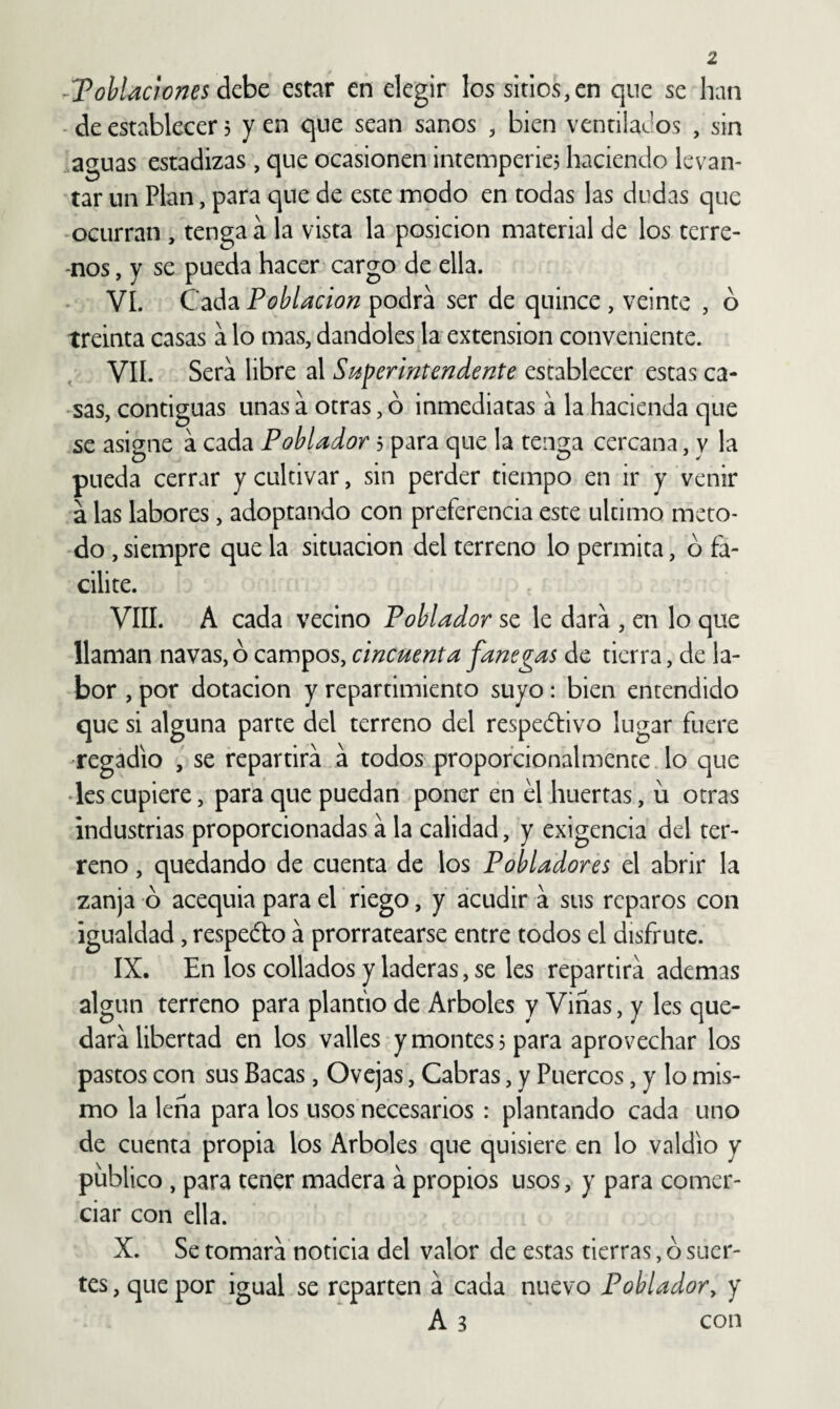 -TohUcwnes áchc estar en elegir los sitios,en que se han - de establecer 5 y en que sean sanos , bien ventilados , sin aguas estadizas , que ocasionen intemperie? haciendo levan¬ tar un Plan, para que de este modo en todas las dudas que ocurran , tenga á la vista la posición material de los terre- •nos, y se pueda hacer cargo de ella. VI. Cada Población podra ser de quince , veinte , o treinta casas a lo mas, dándoles la extensión conveniente. VIL Sera libre al Superintendente establecer estas ca¬ sas, contiguas unas a otras, ó inmediatas á la hacienda que se asigne á cada Poblador 3 para que la tenga cercana, y la pueda cerrar y cultivar, sin perder tiempo en ir y venir a las labores, adoptando con preferencia este ultimo meto- do , siempre que la situación del terreno lo permita, ó fa¬ cilite. VIII. A cada vecino Poblador se le dará , en lo que llaman navas, ó campos, cincuenta fanegas de tierra, de la¬ bor , por dotación y repartimiento suyo: bien entendido que si alguna parte del terreno del respectivo lugar fuere regadío , se repartirá á todos propofcionalmence.lo que •les cupiere, para que puedan poner en el huertas, u otras industrias proporcionadas á la calidad, y exigencia del ter¬ reno , quedando de cuenta de los Pobladores el abrir la zanja ó acequia para el riego, y acudir á sus reparos con igualdad, respeéto á prorratearse entre todos el disfrute. IX. En los collados y laderas, se les repartirá ademas algún terreno para plantío de Arboles y Viñas, y les que¬ dará libertad en los valles y montes 3 para aprovechar los pastos con sus Bacas, Ovejas, Cabras, y Puercos, y lo mis¬ mo la leña para los usos necesarios : plantando cada uno de cuenta propia los Arboles que quisiere en lo valdio y publico , para tener madera á propios usos, y para comer¬ ciar con ella. X. Se tomará noticia del valor de estas tierras, ó suer¬ tes , que por igual se reparten á cada nuevo Poblador, y