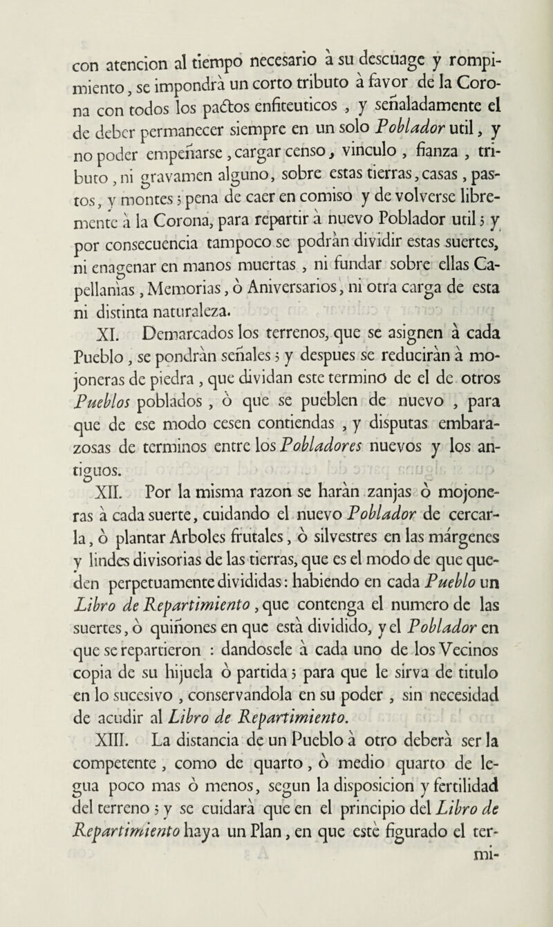 con atención al tiempo necesario a su descüagc y rompi¬ miento , se impondrá un corto tributo á favor de la Coro¬ na con todos los pados enfiteuticos , y señaladamente el de deber permanecer siempre en un solo Poblador útil, y no poder empeñarse , cargar censo, vinculo , fianza , tri¬ buto, ni gravamen alguno, sobre estas tierras,casas, pas¬ tos, y montes 3 pena de caer en comiso y de volverse libre¬ mente a la Corona, para repartir á nuevo Poblador útil 5 y por consecuencia tampoco se podran dividir estas suertes, ni enagenar en manos muertas , ni fundar sobre ellas Ca¬ pellanías , Memorias, ó Aniversarios, ni otra carga de esta ni distinta naturaleza. XI. Demarcados los terrenos, que se asignen á cada Pueblo , se pondrán señales 3 y después se reducirán á mo¬ joneras de piedra , que dividan este termino de el de otros Pueblos poblados , ó que se puéblen de nuevo , para que de ese modo cesen contiendas , y disputas embara¬ zosas de términos entre los Pobladores nuevos y los an- tiguos. XII. Por la misma razón se harán.zanjas ó mojone¬ ras á cada suerte, cuidando el nuevo Poblador de cercar¬ la , ó plantar Arboles frutales, ó silvestres en las márgenes y lindes divisorias de las tierras, que es el modo de que que¬ den perpetuamente divididas: habiendo en cada Pueblo un Libro de Repartimiento, que contenga el numero de las suertes, ó quiñones en que está dividido, y el Poblador en que se repartieron : dándosele á cada uno de los Vecinos copia de su hijuela 6 partida 5 para que le sirva de titulo en lo sucesivo , conservándola en su poder , sin necesidad de acudir al Libro de Repartimiento. XIII. La distancia de un Pueblo á otro deberá ser la competente, como de quarto, ó medio quarto de le¬ gua poco mas ó menos, según la disposición y fertilidad del terreno 3 y se cuidará que en el principio del Libro de Repartimiento haya un Plan, en que este figurado el ter- mi-