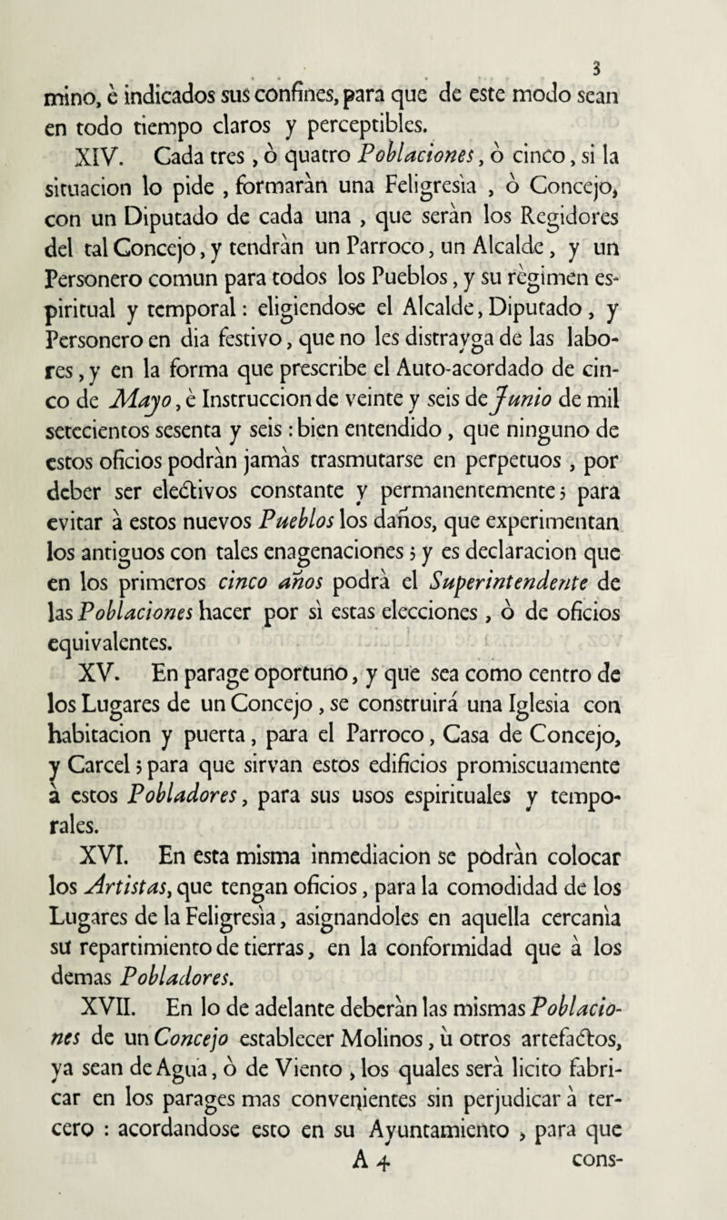 * • • mino, c indicados sus confines, para que de este modo sean en todo tiempo claros y perceptibles. XíV. Cada tres , ó quatro Poblaciones, ó cinco, si la situación lo pide , formaran una Feligresía , ó Concejo^ con un Diputado de cada una , que serán los Regidores del tal Concejo, y tendrán un Párroco, un Alcalde, y un Personero común para todos los Pueblos, y su régimen es¬ piritual y temporal: eligiéndose el Alcalde, Diputado , y Personero en dia festivo, que no les distrayga de las labo¬ res , y en la forma que prescribe el Auto-acordado de cin¬ co de M.ajo, é Instrucción de veinte y seis ác Junio de mil setecientos sesenta y seis : bien entendido, que ninguno de estos oficios podran jamas trasmutarse en perpetuos , por deber ser eleétivos constante y permanentemente 5 para evitar a estos nuevos Pueblos los danos, que experimentan los antiguos con tales enagenaciones 5 y es declaración que en los primeros cinco anos podra el Superintendente de las Poblaciones hacer por si estas elecciones , ó de oficios equivalentes. XV. En parage oportuno, y que sea como centro de los Lugares de un Concejo, se construirá una Iglesia con habitación y puerta, para el Párroco, Casa de Concejo, y Cárcel 5 para que sirvan estos edificios promiscuamente á estos Pobladores, para sus usos espirituales y tempo¬ rales. XVI. En esta misma Inmediación se podrán colocar los Artistas, que tengan oficios, para la comodidad de los Lugares de la Feligresía, asignándoles en aquella cercanía su repartimiento de tierras, en la conformidad que á los demas Pobladores, XVIL En lo de adelante deberán las mismas Poblacio¬ nes de un Concejo establecer Molinos, u otros artefaéfos, ya sean de Agua, ó de Viento , los quales será licito fabri¬ car en los parages mas convelientes sin perjudicar á ter¬ cero : acordándose esto en su Ayuntamiento > para que