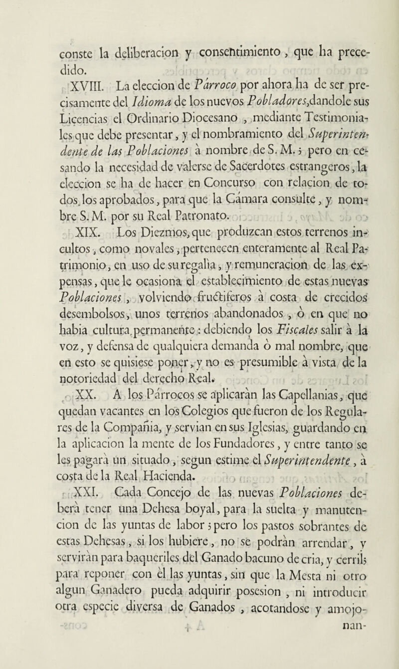 conste la deliberación y consentimiento , que ha prece¬ dido. XVIÍL La elección de Párroco por ahora ha de ser pre¬ cisamente del Idioma de los nuevos Pohladores,¿2ináo\c sus Licencias el Ordinario Diocesano , mediante Testimonia¬ les que debe presentar, y el nombramiento del Superintenr dente de las Poblaciones á nombre de S. M. 5 pero en ce^ sando la necesidad de valerse de Sacerdotes estrangeros, la elección se ha de hacer en Concurso con relación de to¬ dos Jos aprobados, para que la Cámara consulte, y nom¬ bre S. M. por su Real Patronato. ¡ ^ ‘ XIX. Los Diezmos, que produzcan estos terrenos in-^ cultos, como novales, pertenecen enteramente al Real Pa¬ trimonio, en usodesuregalia, yrem^uneracion de las.ex-' pensas, que le ocasiona el establecimiento de estas nuevas Poblaciones , .volviendo frucTiferos. á costa de crecidos desembolsosunos terrenos abandonados , ó en que no habla cultura^permaneñte; debiendo los Fiscales salir á la voz, y defensa de cjualquiera demanda ó mal nombre, que en esto se quisiese pojner/y no es-presumible á vista de la notoriedad del derecho RcaL^ XX. A los Párrocos se aplicarán las Capellanías, que quedan vacantes aa los Colegios que fueron de los Regula¬ res de la Compañía, y servían en sus Iglesias, guardando en la aplicación la mente de los Fundadores, y entre tanto se les pagara un situado,‘según estime el Superintendente , á costa de la Real Hacienda. >, ^ r. XXI. Cada Concejo de las, nuevas Poblaciones de¬ berá tener una Dehesa boyal, para la suelta y manuten¬ ción de las yuntas de labor 3 pero los pastos sobrantes de estas Dehesas, si los hubiere, no se podrán arrendar, y servirán para baqueriles dd Ganado bacuno de cria, v cerrih para’ reponer con él las yuntas, sin que la Mesta ni otro algún Ganadero pueda adquirir posesión , ni introducir otra especie diversa de Ganados , acotándose y amojo-